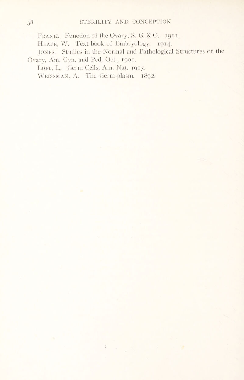 Frank. Function of the Ovary, S. G. & O. 1911. ITeape, W. Text-book of Embryology. 1914. Jones. Studies in the Normal and Pathological Structures of the Ovary, Am. Gyn. and Ped. Oct., 1901. Loeb, L. Germ Cells, Am. Nat. 1915. Weissman, A. The Germ-plasm. 1892. \