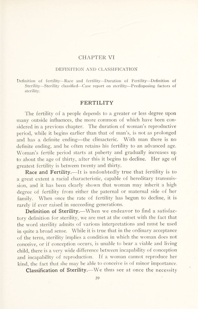DEFINITION AND CLASSIFICATION Definition of fertility—Race and fertility—Duration of Fertility—Definition of Sterility—Sterility classified—Case report on sterility—Predisposing factors of sterility. FERTILITY The fertility of a people depends to a greater or less degree upon many outside influences, the more common of which have been con- sidered in a previous chapter. The duration of woman’s reproductive period, while it begins earlier than that of man’s, is not as prolonged and has a definite ending—the climacteric. With man there is no definite ending, and he often retains his fertility to an advanced age. Woman’s fertile period starts at puberty and gradually increases up to about the age of thirty, after this it begins to decline. Her age of greatest fertility is between twenty and thirty. Race and Fertility.—It is undoubtedly true that fertility is to a great extent a racial characteristic, capable of hereditary transmis¬ sion, and it has been clearly shown that woman may inherit a high degree of fertility from either the paternal or maternal side of her family. When once the rate of fertility has begun to decline, it is rarely if ever raised in succeeding generations. Definition of Sterility.—When we endeavor to find a satisfac¬ tory definition for sterility, we are met at the outset with the fact that the word sterility admits of various interpretations and must be used in quite a broad sense. While it is true that in the ordinary acceptance of the term, sterility implies a condition in which the woman does not conceive, or if conception occurs, is unable to bear a viable and living child, there is a very wide difference between incapability of conception and incapability of reproduction. If a woman cannot reproduce her kind, the fact that she may be able to conceive is of minor importance. Classification of Sterility.—We thus see at once the necessity