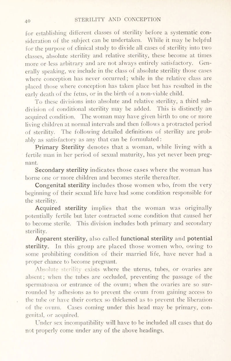 for establishing different classes of sterility before a systematic con¬ sideration of the subject can be undertaken. While it may be helpful for the purpose of clinical study to divide all cases of sterility into two classes, absolute sterility and relative sterility, these become at times more or less arbitrary and are not always entirely satisfactory. Gen¬ erally speaking, we include in the class of absolute sterility those cases where conception has never occurred; while in the relative class are placed those where conception has taken place but has resulted in the early death of the fetus, or in the birth of a non-viable child. To these divisions into absolute and relative sterility, a third sub¬ division of conditional sterility may be added. This is distinctly an acquired condition. The woman may have given birth to one or more living children at normal intervals and then follows a protracted period of sterility. The following detailed definitions of sterility are prob¬ ably as satisfactory as any that can be formulated: Primary Sterility denotes that a woman, while living with a fertile man in her period of sexual maturity, has yet never been preg¬ nant. Secondary sterility indicates those cases where the woman has borne one or more children and becomes sterile thereafter. Congenital sterility includes those women who, from the very beginning of their sexual life have had some condition responsible for the sterility. Acquired sterility implies that the woman was originally potentially fertile but later contracted some condition that caused her to become sterile. This division includes both primary and secondary sterility. Apparent sterility, also called functional sterility and potential sterility. In this group are placed those women who, owing to some prohibiting condition of their married life, have never had a proper chance to become pregnant. Absolute sterility exists where the uterus, tubes, or ovaries are absent; when the tubes are occluded, preventing the passage of the spermatozoa or entrance of the ovum; when the ovaries are so sur¬ rounded by adhesions as to prevent the ovum from gaining access to the tube or have their cortex so thickened as to prevent the liberation of the ovum. Cases coming under this head may be primary, con- gen, ital, or acquired. Under sex incompatibility will have to be included all cases that do not properly come Under any of the above headings.