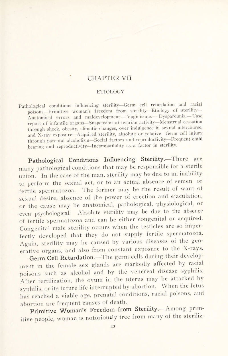 ETIOLOGY Pathological conditions influencing sterility—Germ cell retardation and racial poisons—Primitive woman’s freedom from sterility—Etiology of sterility— Anatomical errors and maldevelopment — Vaginismus — Dyspareunia — Case report of infantile organs—Suspension of ovarian activity—Menstrual cessation through shock, obesity, climatic changes, over indulgence in sexual intercourse, and X-ray exposure—Acquired sterility, absolute or relative—Germ cell injury through parental alcoholism—Social factors and reproductivity—Frequent child bearing and reproductivity—Incompatibility as a factor in sterility. Pathological Conditions Influencing Sterility.—There are many pathological conditions that may be responsible for a sterile union. In the case of the man, sterility may be due to an inability to perform the sexual act, or to an actual absence of semen 01 fertile spermatozoa. The former may be the result of want of sexual desire, absence of the power of erection and ejaculation, or the cause may be anatomical, pathological, physiological, or even psychological. Absolute sterility may be due to the absence of fertile spermatozoa and can be either congenital or acquired. Congenital male sterility occurs when the testicles are so imper¬ fectly developed that they do not supply fertile spermatozoa. Again, sterility may be caused by various diseases of the gen¬ erative organs, and also from constant exposure to the X-rays. Germ Cell Retardation.—The germ cells during their develop¬ ment in the female sex glands are markedly affected by racial poisons such as alcohol and by the venereal disease syphilis. After fertilization, the ovum in the uterus may be attacked by syphilis, or its future life interrupted by abortion. When the fetus has reached a viable age, prenatal conditions, racial poisons, and abortion are frequent causes of death. Primitive Woman’s Freedom from Sterility.—Among prim¬ itive people, woman is notoriously free from many of the steriliz-