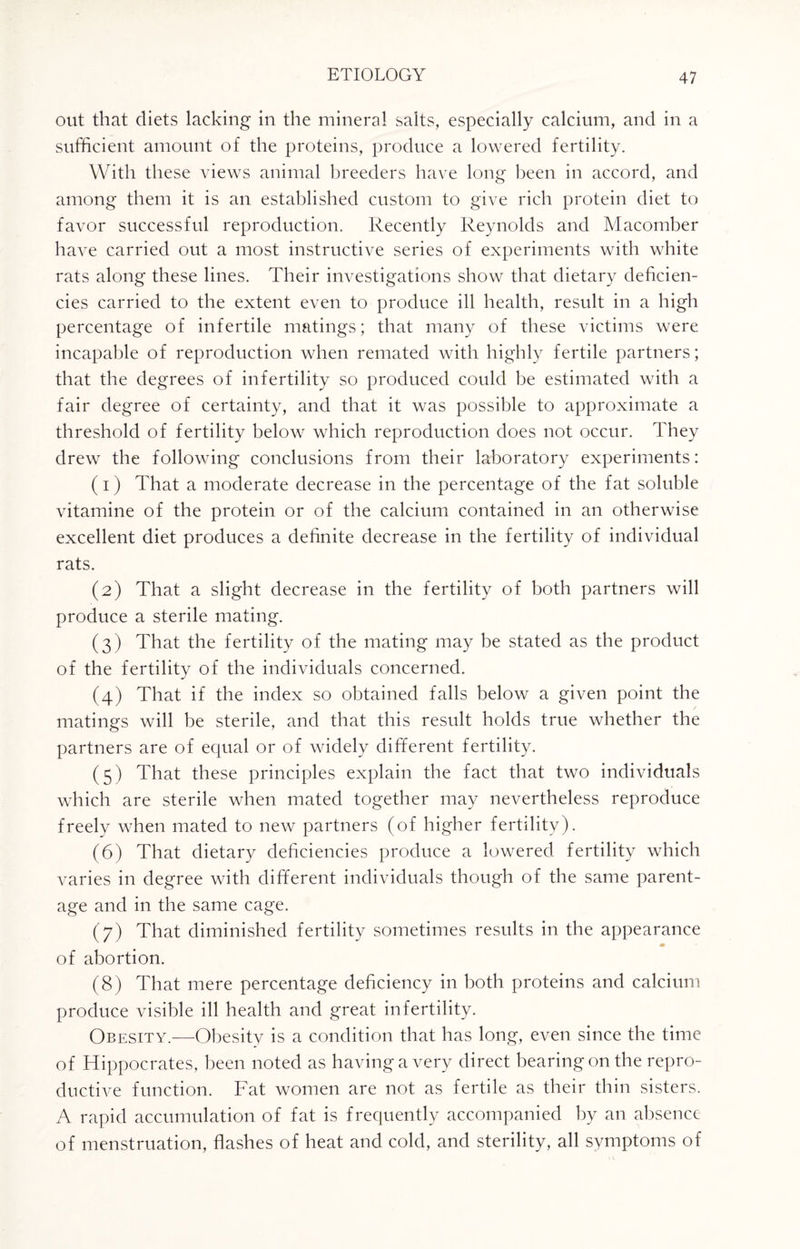 out that diets lacking in the mineral salts, especially calcium, and in a sufficient amount of the proteins, produce a lowered fertility. With these views animal breeders have long been in accord, and among them it is an established custom to give rich protein diet to favor successful reproduction. Recently Reynolds and Macomber have carried out a most instructive series of experiments with white rats along these lines. Their investigations show that dietary deficien¬ cies carried to the extent even to produce ill health, result in a high percentage of infertile matings; that many of these victims were incapable of reproduction when remated with highly fertile partners; that the degrees of infertility so produced could be estimated with a fair degree of certainty, and that it was possible to approximate a threshold of fertility below which reproduction does not occur. They drew the following conclusions from their laboratory experiments: (1) That a moderate decrease in the percentage of the fat soluble vitamine of the protein or of the calcium contained in an otherwise excellent diet produces a definite decrease in the fertility of individual rats. (2) That a slight decrease in the fertility of both partners will produce a sterile mating. (3) That the fertility of the mating may be stated as the product of the fertility of the individuals concerned. (4) That if the index so obtained falls below a given point the matings will be sterile, and that this result holds true whether the partners are of equal or of widely different fertility. (5) That these principles explain the fact that two individuals which are sterile when mated together may nevertheless reproduce freely when mated to new partners (of higher fertility). (6) That dietary deficiencies produce a lowered fertility which varies in degree with different individuals though of the same parent¬ age and in the same cage. (7) That diminished fertility sometimes results in the appearance of abortion. (8) That mere percentage deficiency in both proteins and calcium produce visible ill health and great infertility. Obesity.—Obesity is a condition that has long, even since the time of Hippocrates, been noted as having a very direct bearing on the repro¬ ductive function. Fat women are not as fertile as their thin sisters. A rapid accumulation of fat is frequently accompanied by an absence of menstruation, flashes of heat and cold, and sterility, all symptoms of