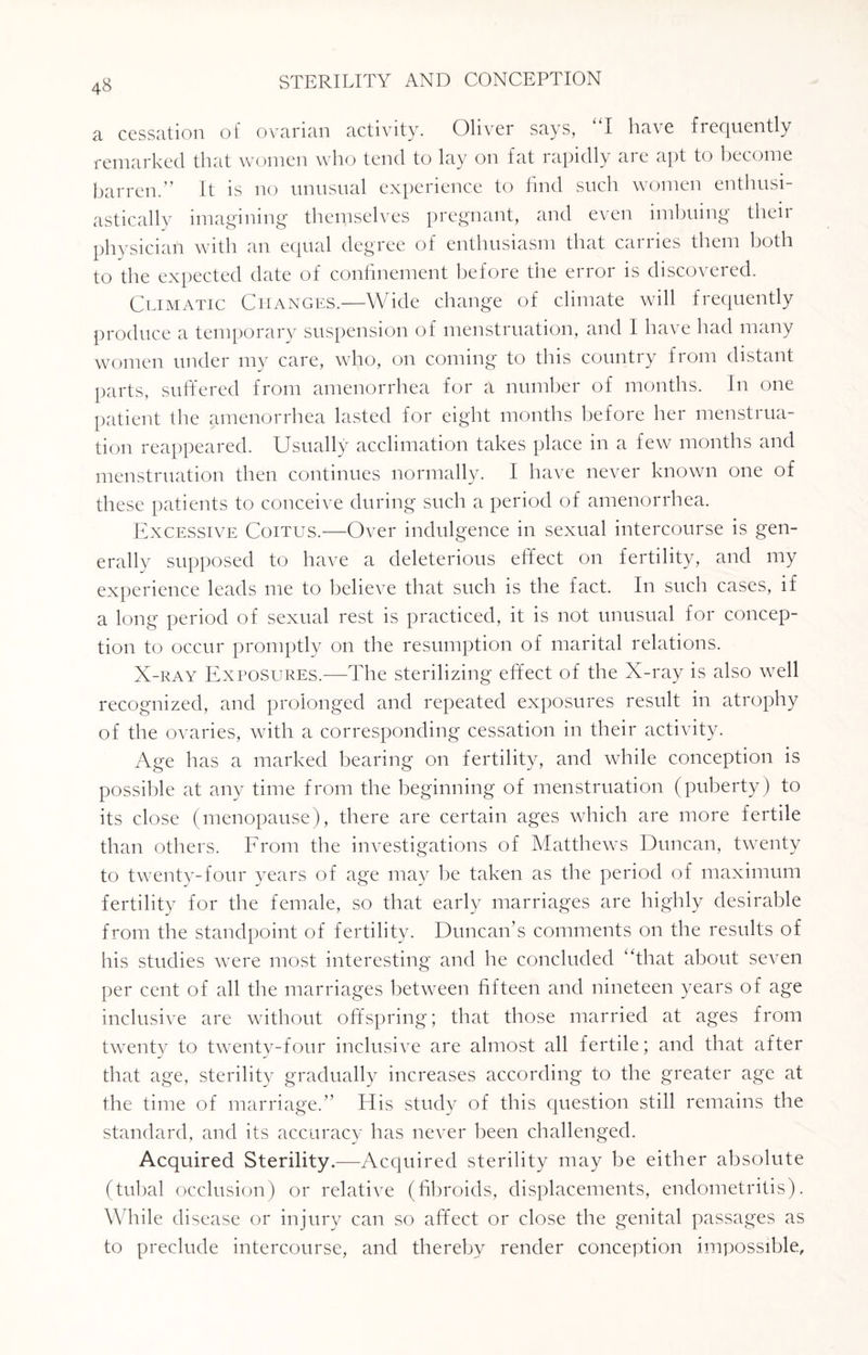 a cessation of ovarian activity. Oliver says, “I have frequently remarked that women who tend to lay on fat rapidly are apt to become barren.” It is no unusual experience to find such women enthusi¬ astically imagining themselves pregnant, and even imbuing their physician with an equal degree of enthusiasm that carries them both to the expected date of confinement before the error is discovered. Climatic Changes.—Wide change of climate will frequently produce a temporary suspension of menstruation, and I have had many women under my care, who, on coming to this country from distant parts, suffered from amenorrhea for a number of months. In one patient the amenorrhea lasted for eight months before her menstrua¬ tion reappeared. Usually acclimation takes place in a few months and menstruation then continues normally. I have never known one of these patients to conceive during such a period of amenorrhea. Excessive Coitus.—Over indulgence in sexual intercourse is gen¬ erally supposed to have a deleterious effect on fertility, and my experience leads me to believe that such is the fact. In such cases, if a long period of sexual rest is practiced, it is not unusual for concep¬ tion to occur promptly on the resumption of marital relations. X-ray Exposures.—The sterilizing effect of the X-ray is also well recognized, and prolonged and repeated exposures result in atrophy of the ovaries, with a corresponding cessation in their activity. Age has a marked bearing on fertility, and while conception is possible at any time from the beginning of menstruation (puberty) to its close (menopause), there are certain ages which are more fertile than others. From the investigations of Matthews Duncan, twenty to twenty-four years of age may he taken as the period of maximum fertility for the female, so that early marriages are highly desirable from the standpoint of fertility. Duncan’s comments on the results of his studies were most interesting and he concluded “that about seven per cent of all the marriages between fifteen and nineteen years of age inclusive are without offspring; that those married at ages from twenty to twenty-four inclusive are almost all fertile; and that after that age, sterility gradually increases according to the greater age at the time of marriage.” His study of this question still remains the standard, and its accuracy has never been challenged. Acquired Sterility.—Acquired sterility may be either absolute (tubal occlusion) or relative (fibroids, displacements, endometritis). While disease or injury can so affect or close the genital passages as to preclude intercourse, and thereby render conception impossible.