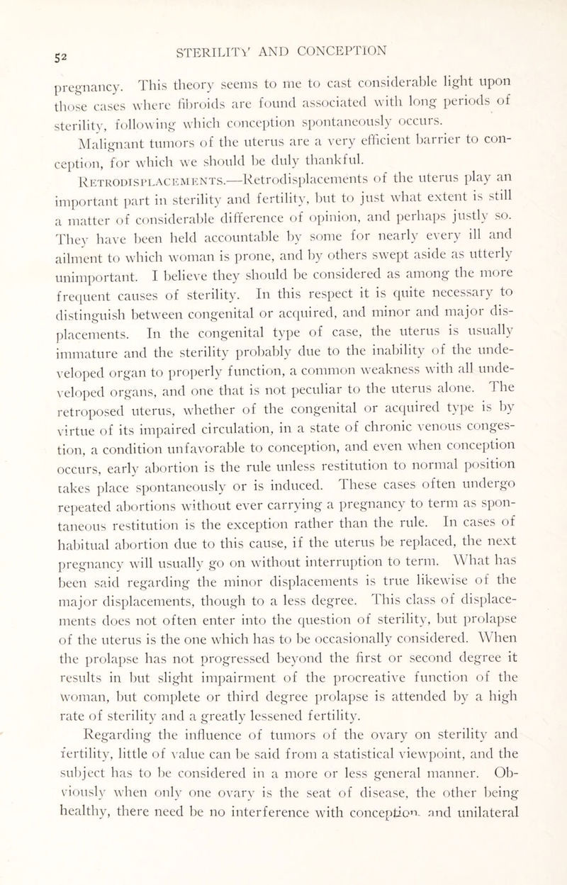 pregnancy. This theory seems to rne to cast considerable light upon those cases where fibroids are found associated with long periods of sterility, following which conception spontaneously occurs. Malignant tumors of the uterus are a very efficient barrier to con¬ ception, for which we should be duly thankful. Retrodisplacements.—Retrodisplacements of the uterus play an important part in sterility and fertility, but to just what extent is still a matter of considerable difference of opinion, and perhaps justly so. They have been held accountable by some for nearly every ill and ailment to which woman is prone, and by others swept aside as utterly unimportant. I believe they should be considered as among the more frequent causes of sterility. In this respect it is quite necessary to distinguish between congenital or acquired, and minor and major dis¬ placements. In the congenital type of case, the uterus is usually immature and the sterility probably due to the inability of the unde¬ veloped organ to properly function, a common weakness with all unde¬ veloped organs, and one that is not peculiar to the uterus alone, T he retroposed uterus, whether of the congenital or acquired type is by virtue of its impaired circulation, in a state of chronic venous conges¬ tion, a condition unfavorable to conception, and even when conception occurs, earlv abortion is the rule unless restitution to normal position takes place spontaneously or is induced, these cases often undergo repeated abortions without ever carrying a pregnancy to term as spon¬ taneous restitution is the exception rather than the rule. In cases of habitual abortion due to this cause, if the uterus be replaced, the next pregnancy will usually go on without interruption to term. What has been said regarding the minor displacements is true likewise of the major displacements, though to a less degree. This class of displace¬ ments does not often enter into the question of sterility, but prolapse of the uterus is the one which has to be occasionally considered. When the prolapse has not progressed beyond the first or second degree it results in hut slight impairment of the procreative function of the woman, hut complete or third degree prolapse is attended by a high rate of sterility and a greatly lessened fertility. Regarding the influence of tumors of the ovary on sterility and fertility, little of value can be said from a statistical viewpoint, and the subject has to be considered in a more or less general manner. Ob¬ viously when only one or^ary is the seat of disease, the other being healthy, there need be no interference with conception- and unilateral