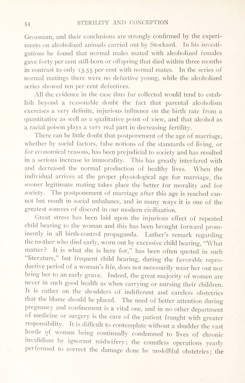 Grossman, and their conclusions are strongly confirmed by the experi¬ ments on alcoholized animals carried out by Stockard. In his investi¬ gations he found that normal males mated with alcoholized females gave forty per cent still-horn or offspring that died within three months in contract, to only 13.55 Per cent with normal mates. In the series of normal matings there were no defective young, while the alcoholized series showed ten per cent defectives. All the evidence in the case thus far collected would tend to estab¬ lish beyond a reasonable doubt the fact that parental alcoholism exercises a very definite, injurious influence on the birth rate from a quantitative as well as a qualitative point of view, and that alcohol as a racial poison plays a very real part in decreasing fertility. There can he little doubt that postponement of the age of marriage, whether by social factors, false notions of the standards of living, or for economical reasons, has been prejudicial to society and has resulted in a serious increase in immorality. This has greatly interfered with and decreased the normal production of healthy lives. When the individual arrives at the proper physiological age for marriage, the sooner legitimate mating takes place the better for morality and for society. The postponement of marriage after this age is reached can¬ not but result in social unbalance, and in many ways it is one of the greatest sources of discord in our modern civilization. Great stress has been laid upon the injurious effect of repeated child bearing to the woman and this has been brought forward prom¬ inently in all birth-control propaganda. Luther’s remark regarding the mother who died early, worn out by excessive child bearing, “What matter? It is what she is here for,” has been often quoted in such literature, but frequent child bearing, during the favorable repro¬ ductive period of a woman’s life, does not necessarily wear her out nor biing hei to an early grave. Indeed, the great majority of women are never in such good health as when carrying or nursing their children. It is lathei on the shoulders of indifferent and careless obstetrics that the blame should be placed. I he need of better attention during pregnancy and confinement is a vital one, and in no other department of medicine or surgery is the care of the patient fraught with greater responsibility. It is difficult to contemplate without a shudder the vast houle of women being continually condemned to lives of chronic invalidism by ignorant midwifery; the countless operations yearlv performed to correct the damage done bv unskillful obstetrics; the