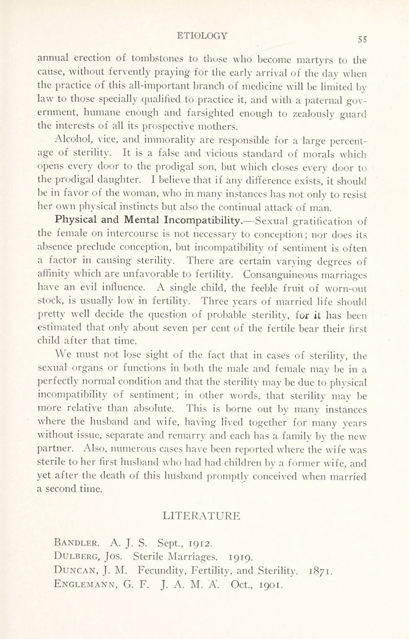55 annual erection of tombstones to those who become martyrs to the cause, without fervently praying for the early arrival of the day when the practice of this all-important branch of medicine will be limited by law to those specially qualified to practice it, and with a paternal gov¬ ernment, humane enough and farsighted enough to zealously guard the interests of all its prospective mothers. Alcohol, vice, and immorality are responsible for a large percent¬ age of sterility. It is a false and vicious standard of morals which opens every door to the prodigal son, but which closes every door to the prodigal daughter. I believe that if any difference exists, it should be in favor of the woman, who in many instances has not only to resist her own physical instincts but also the continual attack of man. Physical and Mental Incompatibility.—Sexual gratification of the female on intercourse is not necessary to conception; nor does its absence preclude conception, but incompatibility of sentiment is often a factor in causing sterility. \ here are certain varying degrees of affinity which are unfavorable to fertility. Consanguineous marriages have an evil influence. A single child, the feeble fruit of worn-out stock, is usually low in fertility. Three years of married life should pretty well decide the question of probable sterility, for it has been estimated that only about seven per cent of the fertile bear their first child after that time. We must not lose sight of the fact that in cases of sterility, the sexual organs or functions in both the male and female may be in a perfectly normal condition and that the sterility may be due to physical incompatibility of sentiment; in other words, that sterility may be more relative than absolute. This is borne out by many instances where the husband and wife, having lived together for many years without issue, separate and remarry and each has a family by the new partner. Also, numerous cases have been reported where the wife was sterile to her first husband who had had children by a former wife, and yet after the death of this husband promptly conceived when married a second time. LITERATURE Handler. A.. J. S. Sept., 1912. Dulberg, Jos. Sterile Marriages. 1919. Duncan, J. M. Fecundity, Fertility, and Sterility. 1871. Englemann, G. F. J. A. M. A. Oct., 1901.
