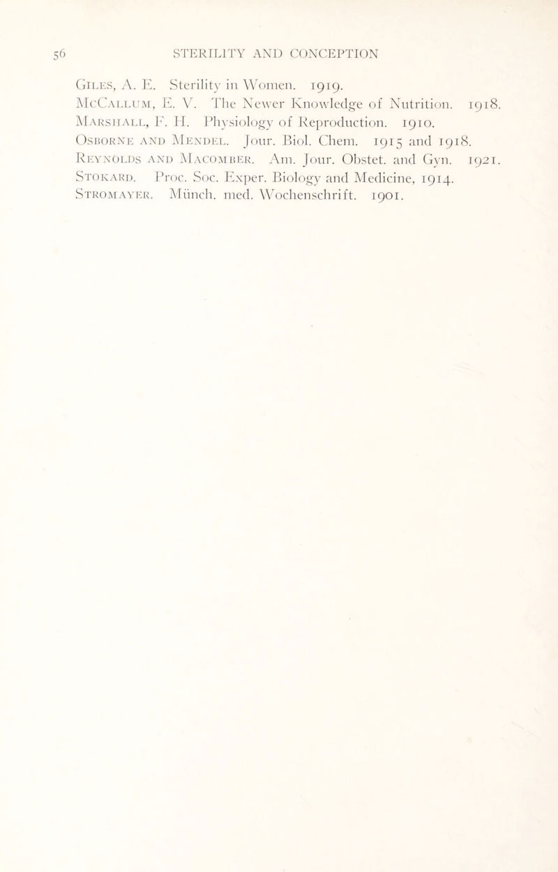 Giles, A. E. Sterility in Women. 1919. McCallum, E. V. The Newer Knowledge of Nutrition. 1918 Marshall, F. H. Physiology of Reproduction. 1910. Osborne and Mendel. Jour. Biol. Chem. 1915 and 1918. Reynolds and Macomber. Am. Jour. Obstet. and Gyn. 1921 Stokard. Proc. Soc. Exper. Biology and Medicine, 1914. Stromayer. Munch, med. Wochenschrift. 1901.