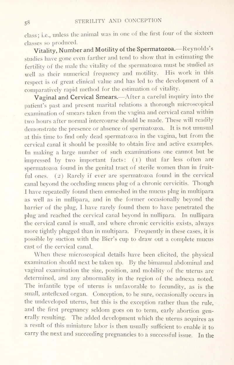 class; i.e., unless the animal was in one of the first four of the sixteen classes so produced. Vitality, Number and Motility of the Spermatozoa.—Reynolds’s studies have gone even farther and tend to show that in estimating the fertility t>f the male the vitality of the spermatozoa must be studied as well as their numerical frequency and motility. His work in this respect is of great clinical value and has led to the development of a comparatively rapid method for the estimation of vitality. Vaginal and Cervical Smears.—After a careful inquiry into the patient’s past and present marital relations a thorough microscopical examination of smears taken from the vagina and cervical canal within two hours after normal intercourse should he made. These will readily demonstrate the presence or absence of spermatozoa. It is not unusual at this time to find only dead spermatozoa in the vagina, but from the cervical canal it should be possible to obtain live and active examples. In making a large number of such examinations one cannot but be impressed by two important facts: (i) that far less often are spermatozoa found in the genital tract of sterile women than in fruit¬ ful ones. (2) Rarely if ever are spermatozoa found in the cervical canal beyond the occluding mucus plug of a chronic cervicitis. Though I have repeatedly found them enmeshed in the mucus plug in multipara as well as in nullipara, and in the former occasionally beyond the barrier of the plug, I have rarely found them to have penetrated the plug and reached the cervical canal beyond in nullipara. In nullipara the cervical canal is small, and where chronic cervicitis exists, always more tightly plugged than in multipara. Frequently in these cases, it is possible by suction with the Bier’s cup to draw out a complete mucus cast of the cervical canal. When these microscopical details have been elicited, the physical examination should next be taken up. By the bimanual abdominal and vaginal examination the size, position, and mobility of the uterus are determined, and any abnormality in the region of the adnexa noted. The infantile type of uterus is unfavorable to fecundity, as is the small, anteflexed organ. Conception, to be sure, occasionally occurs in the undeveloped uterus, but this is the exception rather than the rule, and the first pregnancy seldom goes on to term, early abortion gen¬ erally resulting. The added development which the uterus acquires as a result of this miniature labor is then usually sufficient to enable it to carry the next and succeeding pregnancies to a successful issue. In the