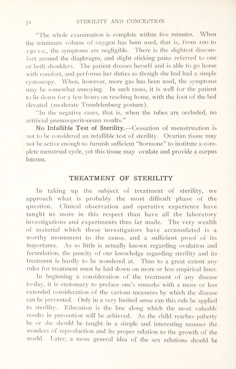 “The whole examination is complete within five minutes. When the minimum volume of oxygen has been used, that is, from 100 to 150 c.c., the symptoms are negligible. There is the slightest discom¬ fort around the diaphragm, and slight sticking pains referred to one or both shoulders. The patient dresses herself and is able to go home with comfort, and performs her duties as though she had had a simple cystoscopy. When, however, more gas has been used, the symptoms may be somewhat annoying. In such cases, it is well for the patient to he down for a few hours on reaching home, with the foot of the bed elevated (moderate Trendelenburg posture). “In the negative cases, that is, when the tubes are occluded, no artificial pneumoperitoneum results.” No Infallible Test of Sterility — -Cessation of menstruation is not to he considered an infallible test of sterility. Ovarian tissue may not be active enough to furnish sufficient “hormone” to institute a com¬ plete menstrual cycle, yet this tissue may ovulate and provide a corpus luteum. TREATMENT OF STERILITY In taking up the subject of treatment of sterility, we approach what is probably the most difficult phase of the question. Clinical observation and operative experience have taught us more in this respect than have all the laboratory investigations and experiments thus far made. The very wealth of material which these investigators have accumulated is a worthy monument to the cause, and a sufficient proof of its importance. As so little is actually known regarding ovulation and fecundation, the paucity of our knowledge regarding sterility and its treatment is hardly to be wondered at. Thus to a great extent any rules for treatment must be laid down on more or less empirical lines. In beginning a consideration of the treatment of any disease to-day, it is customary to preface one’s remarks with a more or less extended consideration of the various measures by which the disease can be prevented. Only in a very limited sense can this rule be applied to sterility. Education is the line along which the most valuable results in prevention will be achieved. As the child reaches puberty he or she should he taught in a simple and interesting manner the wonders of reproduction and its proper relation to the growth of the world. Later, a more general idea of the sex relations should be