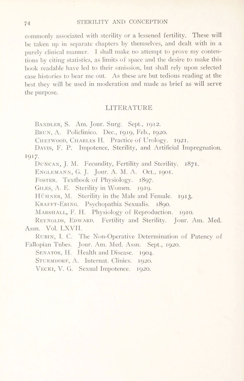 commonly associated with sterility or a lessened fertility. These will be taken up in separate chapters by themselves, and dealt with in a purely clinical manner. I shall make no attempt to prove my conten¬ tions by citing statistics, as limits of space and the desire to make this book readable have led to their omission, but shall rely upon selected case histories to bear me out. As these are but tedious reading at the best they will be used in moderation and made as brief as will serve the purpose. LITERATURE Bandler, S. Am. Jour. Surg. Sept., 1912. Brun, A. Policlinico. Dec., 1919, Eeb., 1920. Chetwood, Charles H. Practice of Urology. 1921. Davis, F. P. Impotence, Sterility, and Artificial Impregnation. 1917. Duncan, J. M. Fecundity, Fertility and Sterility. 1871. Englemann, G. J. Jour. A. M. A. Oct., 1901. Foster. Textbook of Physiology. 1897. Giles, A. E. Sterility in Women. 1919. IIuhner, M. Sterility in the Male and Female. 1913. Krafft-Fbing. Psychopathia Sexualis. 1890. Marshall, F. H. Physiology of Reproduction. 1910. Reynolds, Edward. Fertility and Sterility. Jour. Am. Med. Assn. Vol. LXVII. Rubin, I. C. The Non-Operative Determination of Patency of Fallopian Tubes. Jour. Am. Med. Assn. Sept., 1920. Senator, H. Plealth and Disease. 1904. Sturmdorf, A. Internat. Clinics. 1920. Vecki, V. G. Sexual Impotence. 1920.