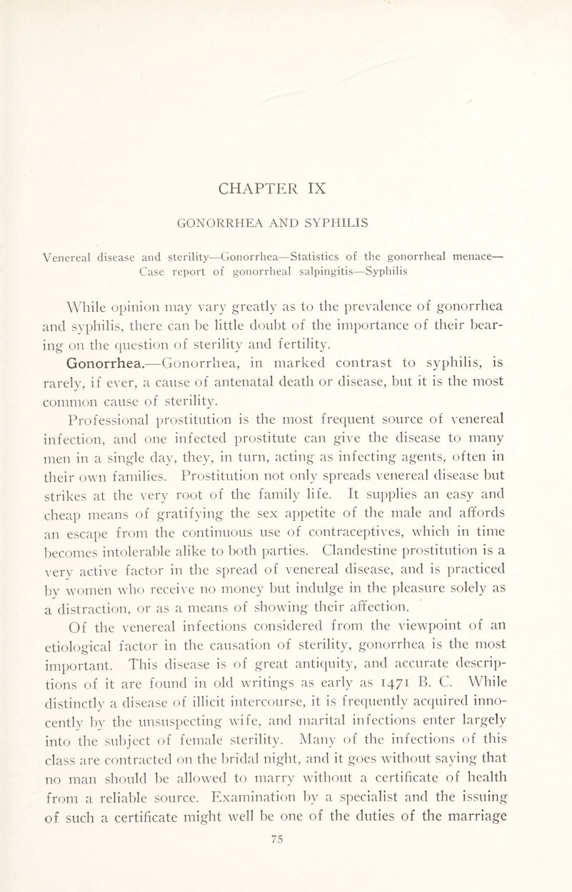 CHAPTER IX GONORRHEA AND SYPHILIS Venereal disease and sterility—Gonorrhea—Statistics of the gonorrheal menace— Case report of gonorrheal salpingitis—Syphilis While opinion may vary greatly as to the prevalence of gonorrhea and syphilis, there can be little doubt of the importance of their bear¬ ing on the question of sterility and fertility. Gonorrhea.—Gonorrhea, in marked contrast to syphilis, is rarely, if ever, a cause of antenatal death or disease, but it is the most common cause of sterility. Professional prostitution is the most frequent source of venereal infection, and one infected prostitute can give the disease to many men in a single day, they, in turn, acting as infecting agents, often in their own families. Prostitution not only spreads venereal disease but strikes at the very root of the family life. It supplies an easy and cheap means of gratifying the sex appetite of the male and affords an escape from the continuous use of contraceptives, which in time becomes intolerable alike to both parties. Clandestine prostitution is a very active factor in the spread of venereal disease, and is practiced by women who receive no money but indulge in the pleasure solely as a distraction, or as a means of showing their affection. Of the venereal infections considered from the viewpoint of an etiological factor in the causation of sterility, gonorrhea is the most important. This disease is of great antiquity, and accurate descrip¬ tions of it are found in old writings as early as 1471 B. C. While distinctly a disease of illicit intercourse, it is frequently acquired inno¬ cently by the unsuspecting wife, and marital infections enter largely into the subject of female sterility. Many of the infections of this class are contracted on the bridal night, and it goes without saying that no man should be allowed to marry without a certificate of health from a reliable source. Examination by a specialist and the issuing of such a certificate might well be one of the duties of the marriage