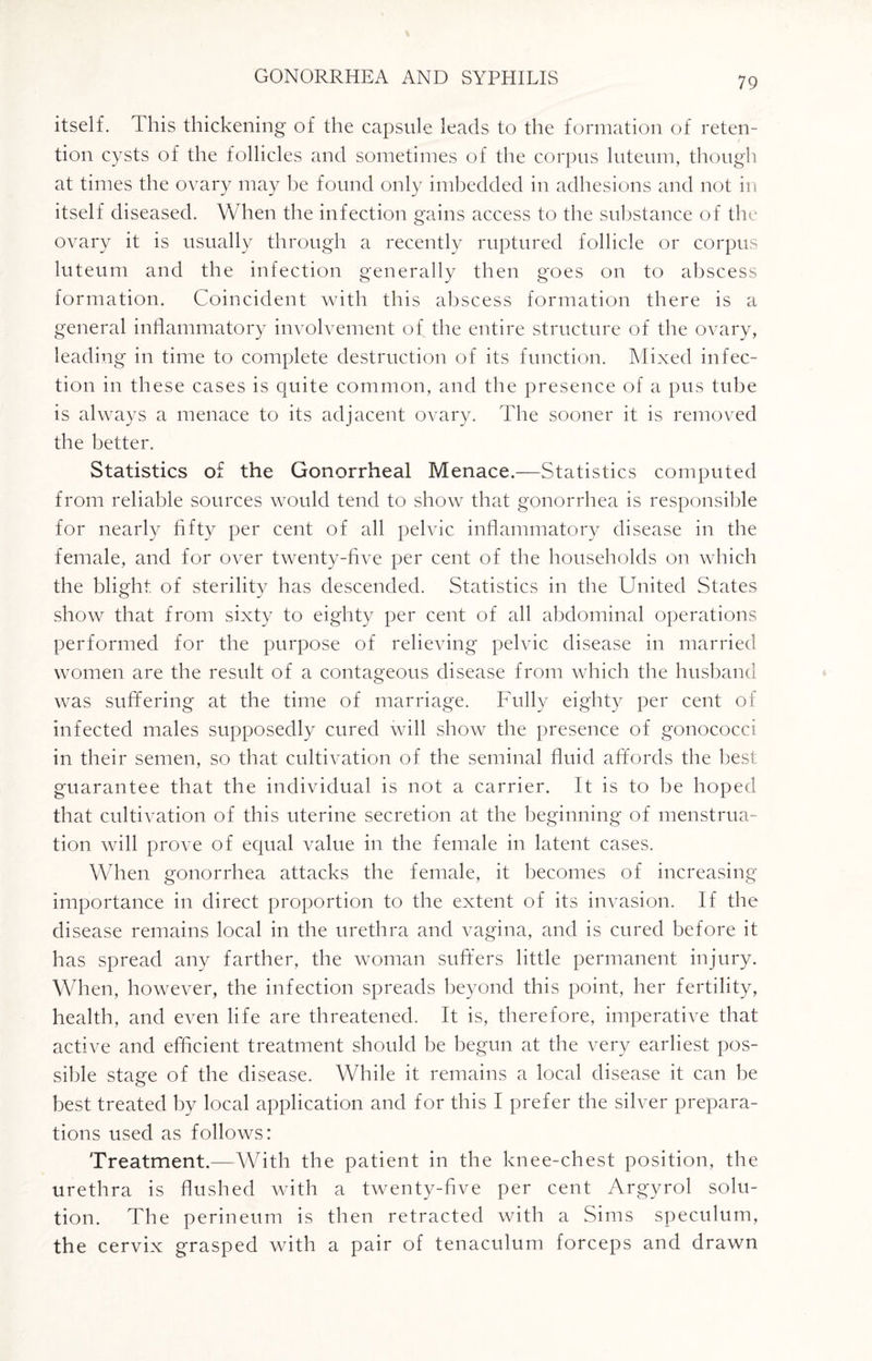 itself. This thickening of the capsule leads to the formation of reten¬ tion cysts of the follicles and sometimes of the corpus luteum, though at times the ovary may he found only imbedded in adhesions and not in itself diseased. When the infection gains access to the substance of the ovary it is usually through a recently ruptured follicle or corpus luteum and the infection generally then goes on to abscess formation. Coincident with this abscess formation there is a general inflammatory involvement of the entire structure of the ovary, leading in time to complete destruction of its function. Mixed infec¬ tion in these cases is quite common, and the presence of a pus tube is always a menace to its adjacent ovary. The sooner it is removed the better. Statistics of the Gonorrheal Menace.—Statistics computed from reliable sources would tend to show that gonorrhea is responsible for nearly fifty per cent of all pelvic inflammatory disease in the female, and for over twenty-five per cent of the households on which the blight of sterility has descended. Statistics in the United States show that from sixty to eighty per cent of all abdominal operations performed for the purpose of relieving pelvic disease in married women are the result of a contageous disease from which the husband was suffering at the time of marriage. Fully eighty per cent of infected males supposedly cured will show the presence of gonococci in their semen, so that cultivation of the seminal fluid affords the best guarantee that the individual is not a carrier. It is to he hoped that cultivation of this uterine secretion at the beginning of menstrua¬ tion will prove of equal value in the female in latent cases. When gonorrhea attacks the female, it becomes of increasing importance in direct proportion to the extent of its invasion. If the disease remains local in the urethra and vagina, and is cured before it has spread any farther, the woman suffers little permanent injury. When, however, the infection spreads beyond this point, her fertility, health, and even life are threatened. It is, therefore, imperative that active and efficient treatment should be begun at the very earliest pos¬ sible stage of the disease. While it remains a local disease it can he best treated by local application and for this I prefer the silver prepara¬ tions used as follows: Treatment.—With the patient in the knee-chest position, the urethra is flushed with a twenty-five per cent Argyrol solu¬ tion. The perineum is then retracted with a Sims speculum, the cervix grasped with a pair of tenaculum forceps and drawn