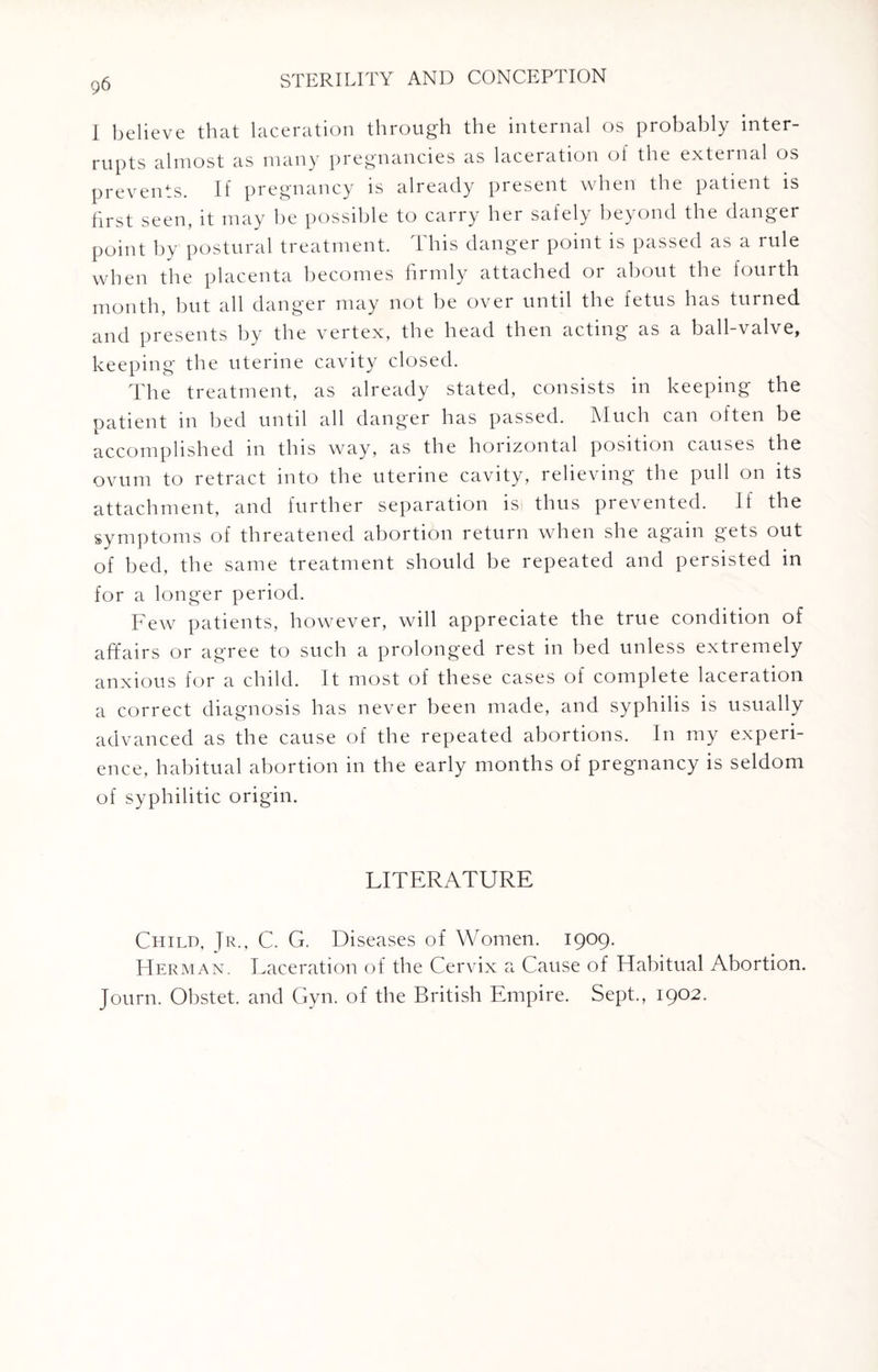 I believe that laceration through the internal os probably inter¬ rupts almost as many pregnancies as laceration of the external os prevents. If pregnancy is already present when the patient is first seen, it may be possible to carry her safely beyond the danger point by postural treatment. Ibis danger point is passed as a rule when the placenta becomes firmly attached or about the fourth month, but all danger may not be over until the fetus has turned and presents by the vertex, the head then acting as a ball-valve, keeping the uterine cavity closed. The treatment, as already stated, consists in keeping the patient in bed until all danger has passed. Much can often be accomplished in this way, as the horizontal position causes the ovum to retract into the uterine cavity, relieving the pull on its attachment, and further separation is thus prevented. If the symptoms of threatened abortion return when she again gets out of bed, the same treatment should be repeated and persisted in for a longer period. Few patients, however, will appreciate the true condition of affairs or agree to such a prolonged rest in bed unless extremely anxious for a child. It most of these cases of complete laceration a correct diagnosis has never been made, and syphilis is usually advanced as the cause of the repeated abortions. In my experi¬ ence, habitual abortion in the early months of pregnancy is seldom of syphilitic origin. LITERATURE Child, Jr., C. G. Diseases of Women. 1909. Herman. Laceration of the Cervix a Cause of Habitual Abortion. Journ. Obstet. and Gyn. of the British Empire. Sept., 1902.