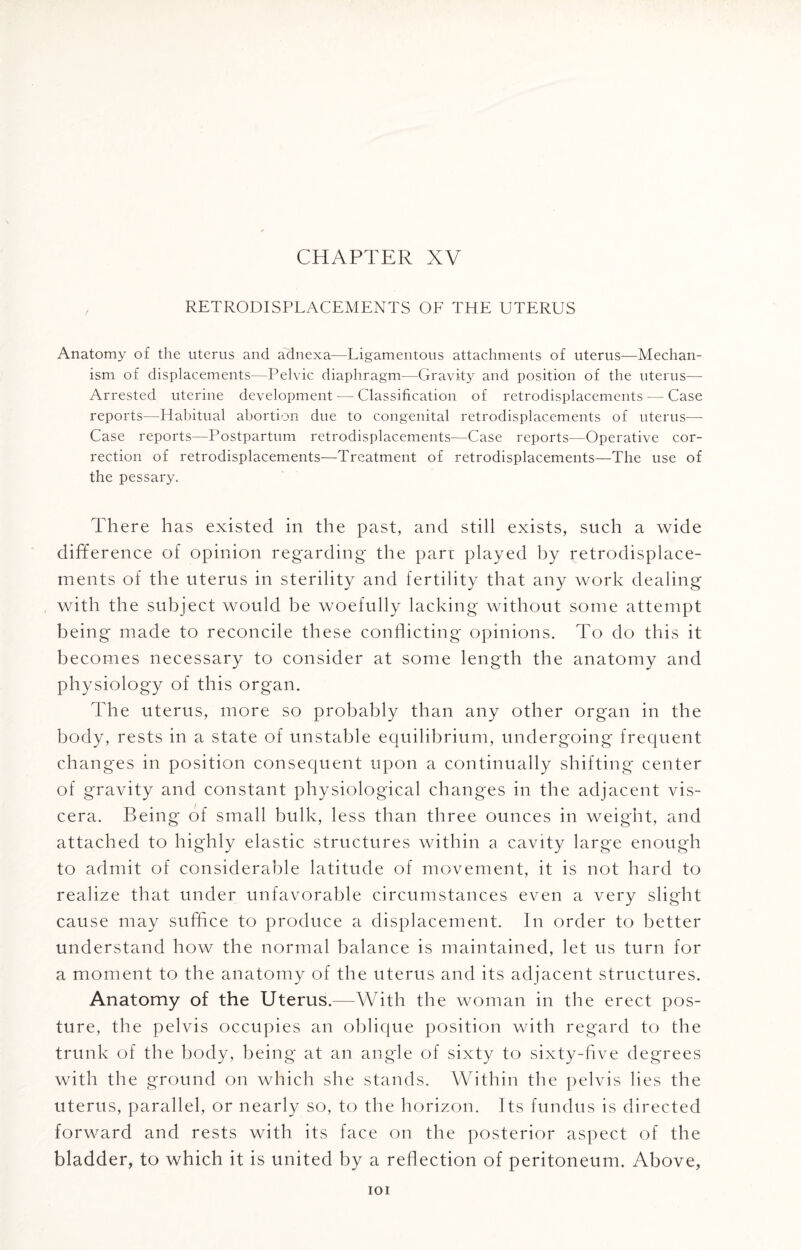 RETRO-DISPLACEMENTS OF THE UTERUS Anatomy of the uterus and adnexa—Ligamentous attachments of uterus—Mechan¬ ism of displacements—Pelvic diaphragm—Gravity and position of the uterus— Arrested uterine development — Classification of retrodisplacements — Case reports—Habitual abortion due to congenital retrodisplacements of uterus—- Case reports—Postpartum retrodisplacements—Case reports—Operative cor¬ rection of retrodisplacements—Treatment of retrodisplacements—The use of the pessary. There has existed in the past, and still exists, such a wide difference of opinion regarding the part played by retrodisplace¬ ments of the uterus in sterility and fertility that any work dealing with the subject would be woefully lacking without some attempt being made to reconcile these conflicting opinions. To do this it becomes necessary to consider at some length the anatomy and physiology of this organ. The uterus, more so probably than any other organ in the body, rests in a state of unstable equilibrium, undergoing frequent changes in position consequent upon a continually shifting center of gravity and constant physiological changes in the adjacent vis¬ cera. Being of small bulk, less than three ounces in weight, and attached to highly elastic structures within a cavity large enough to admit of considerable latitude of movement, it is not hard to realize that under unfavorable circumstances even a very slight cause may suffice to produce a displacement. In order to better understand how the normal balance is maintained, let us turn for a moment to the anatomy of the uterus and its adjacent structures. Anatomy of the Uterus.—With the woman in the erect pos¬ ture, the pelvis occupies an oblique position with regard to the trunk of the body, being at an angle of sixty to sixty-five degrees with the ground on which she stands. Within the pelvis lies the uterus, parallel, or nearly so, to the horizon. Its fundus is directed forward and rests with its face on the posterior aspect of the bladder, to which it is united by a reflection of peritoneum. Above, IOI