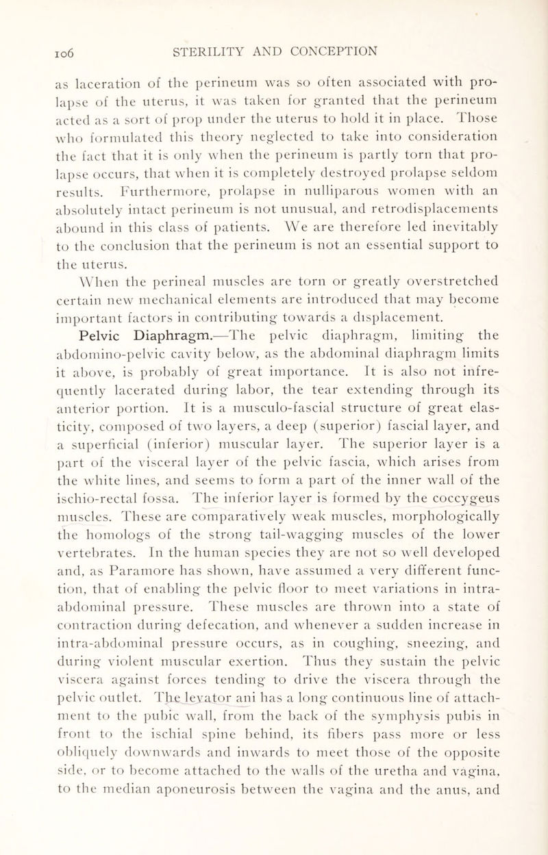 as laceration of the perineum was so often associated with pro¬ lapse of the uterus, it was taken for granted that the perineum acted as a sort of prop under the uterus to hold it in place. Those who formulated this theory neglected to take into consideration the fact that it is only when the perineum is partly torn that pro¬ lapse occurs, that when it is completely destroyed prolapse seldom results. Furthermore, prolapse in nulliparous women with an absolutely intact perineum is not unusual, and retrodisplacements abound in this class of patients. We are therefore led inevitably to the conclusion that the perineum is not an essential support to the uterus. When the perineal muscles are torn or greatly overstretched certain new mechanical elements are introduced that may become important factors in contributing towards a displacement. Pelvic Diaphragm.—The pelvic diaphragm, limiting the abdomino-pelvic cavity below, as the abdominal diaphragm limits it above, is probably of great importance. It is also not infre¬ quently lacerated during labor, the tear extending through its anterior portion. It is a musculo-fascial structure of great elas¬ ticity, composed of two layers, a deep (superior) fascial layer, and a superficial (inferior) muscular layer. The superior layer is a part of the visceral layer of the pelvic fascia, which arises from the white lines, and seems to form a part of the inner wall of the ischio-rectal fossa. The inferior layer is formed by the coccygeus muscles. These are comparatively weak muscles, morphologically the homologs of the strong tail-wagging muscles of the lower vertebrates. In the human species they are not so well developed and, as Paramore has shown, have assumed a very different func¬ tion, that of enabling the pelvic floor to meet variations in intra¬ abdominal pressure. These muscles are thrown into a state of contraction during defecation, and whenever a sudden increase in intra-abdominal pressure occurs, as in coughing, sneezing, and during violent muscular exertion. Thus they sustain the pelvic viscera against forces tending to drive the viscera through the pelvic outlet. The leyator ani has a long continuous line of attach¬ ment to the pubic wall, from the back of the symphysis pubis in front to the ischial spine behind, its fibers pass more or less obliquely downwards and inwards to meet those of the opposite side, or to become attached to the walls of the uretha and vagina, to the median aponeurosis between the vagina and the anus, and