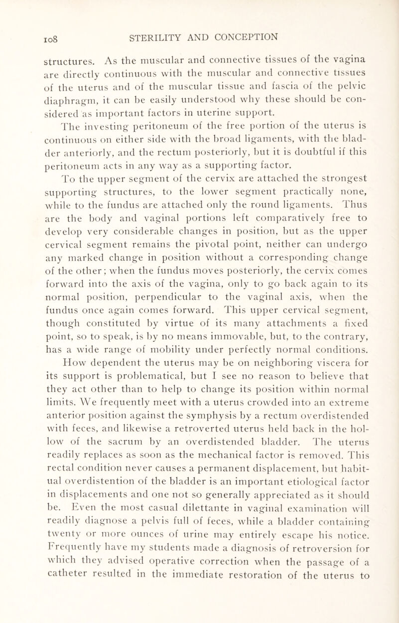 structures. As the muscular and connective tissues of the vagina are directly continuous with the muscular and connective tissues of the uterus and of the muscular tissue and fascia of the pelvic diaphragm, it can be easily understood why these should be con¬ sidered as important factors in uterine support. The investing peritoneum of the free portion of the uterus is continuous on either side with the broad ligaments, with the blad¬ der anteriorly, and the rectum posteriorly, but it is doubtful if this peritoneum acts in any way as a supporting factor. To the upper segment of the cervix are attached the strongest supporting structures, to the lower segment practically none, while to the fundus are attached only the round ligaments. Thus are the body and vaginal portions left comparatively free to develop very considerable changes in position, but as the upper cervical segment remains the pivotal point, neither can undergo any marked change in position without a corresponding change of the other; when the fundus moves posteriorly, the cervix comes forward into the axis of the vagina, only to go back again to its normal position, perpendicular to the vaginal axis, when the fundus once again comes forward. This upper cervical segment, though constituted by virtue of its many attachments a fixed point, so to speak, is by no means immovable, but, to the contrary, has a wide range of mobility under perfectly normal conditions. How dependent the uterus may be on neighboring viscera for its support is problematical, but I see no reason to believe that they act other than to help to change its position within normal limits. We frequently meet with a uterus crowded into an extreme anterior position against the symphysis by a rectum overdistended with feces, and likewise a retroverted uterus held back in the hol¬ low of the sacrum by an overdistended bladder. The uterus readily replaces as soon as the mechanical factor is removed. This rectal condition never causes a permanent displacement, but habit¬ ual overdistention of the bladder is an important etiological factor in displacements and one not so generally appreciated as it should be. Even the most casual dilettante in vaginal examination will readily diagnose a pelvis full of leces, while a bladder containing twenty or more ounces of urine may entirely escape his notice. Frequently have my students made a diagnosis of retroversion for which they advised operative correction when the passage of a catheter resulted in the immediate restoration of the uterus to