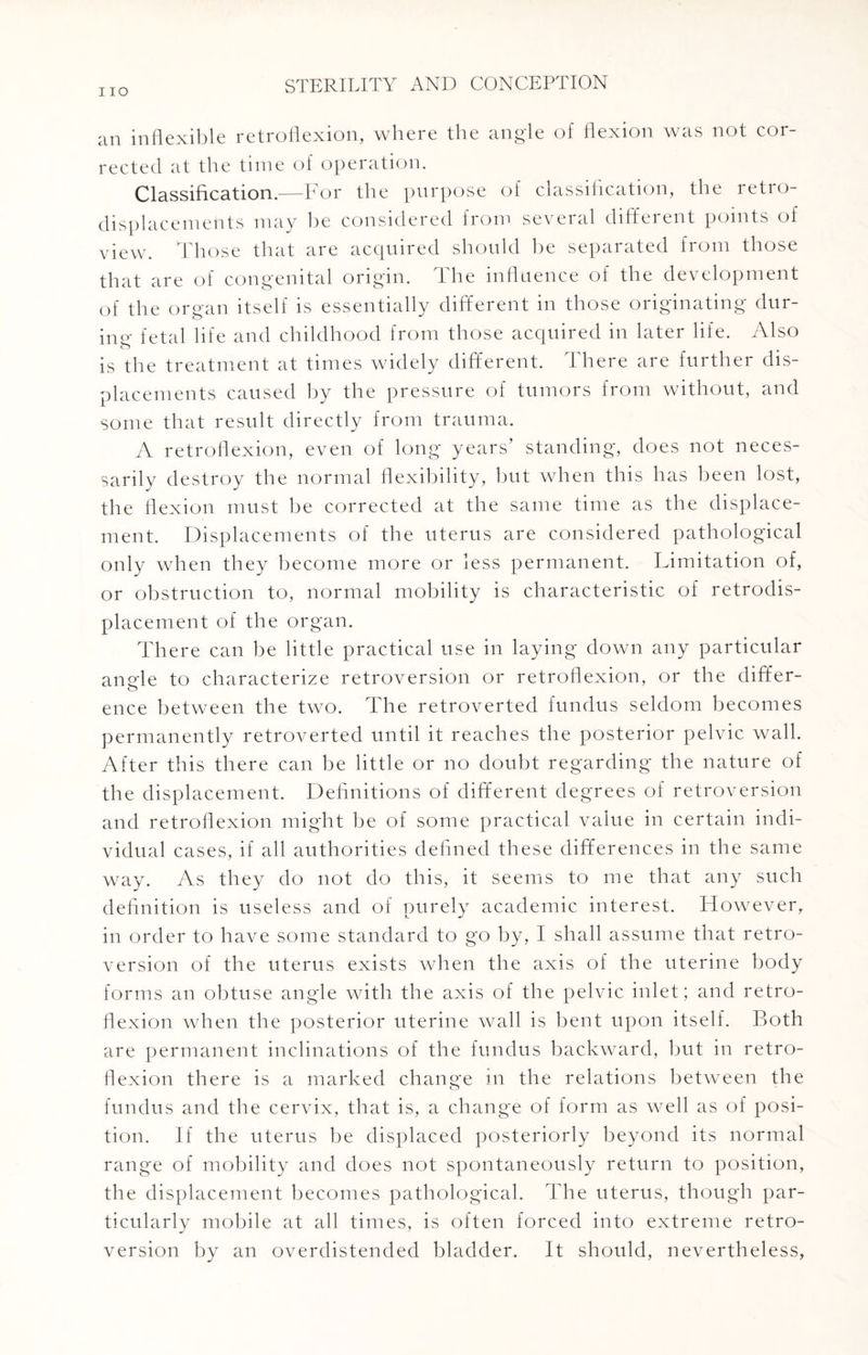 IIO an inflexible retroflexion, where the angle of flexion was not cor¬ rected at the time of operation. Classification.—For the purpose of classification, the retio- displacements may he considered from several different points of view. Those that are acquired should he separated from those that are of congenital origin. The influence of the development of the organ itself is essentially different in those originating dur¬ um- fetal life and childhood from those acquired in later life. Also is the treatment at times widely different. There are further dis¬ placements caused by the pressure of tumors from without, and some that result directly from trauma. A retroflexion, even of long years’ standing, does not neces¬ sarily destroy the normal flexibility, hut when this has been lost, the flexion must he corrected at the same time as the displace¬ ment. Displacements of the uterus are considered pathological only when they become more or less permanent. Limitation of, or obstruction to, normal mobility is characteristic of retrodis- placement of the organ. There can he little practical use in laying down any particular angle to characterize retroversion or retroflexion, or the differ¬ ence between the two. The retroverted fundus seldom becomes permanently retroverted until it reaches the posterior pelvic wall. After this there can he little or no doubt regarding the nature of the displacement. Definitions of different degrees of retroversion and retroflexion might he of some practical value in certain indi¬ vidual cases, if all authorities defined these differences in the same way. As they do not do this, it seems to me that any such definition is useless and of purely academic interest. However, in order to have some standard to go by, I shall assume that retro¬ version of the uterus exists when the axis of the uterine body forms an obtuse angle with the axis of the pelvic inlet; and retro¬ flexion when the posterior uterine wall is bent upon itself. Both are permanent inclinations of the fundus backward, but in retro¬ flexion there is a marked change in the relations between the fundus and the cervix, that is, a change of form as well as of posi¬ tion. If the uterus be displaced posteriorly beyond its normal range of mobility and does not spontaneously return to position, the displacement becomes pathological. The uterus, though par¬ ticularly mobile at all times, is often forced into extreme retro¬ version by an overdistended bladder. It should, nevertheless,
