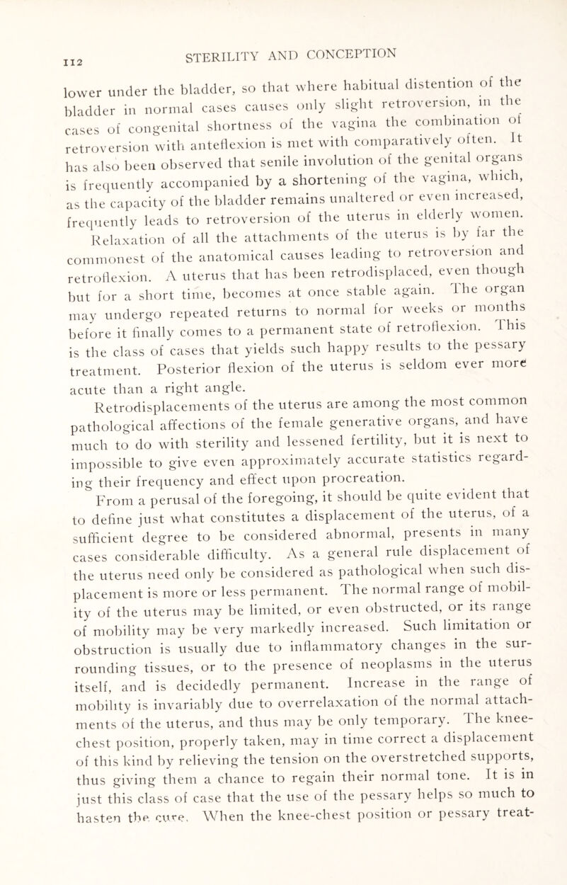 lower under the bladder, so that where habitual distention of the bladder in normal cases causes only slight retroversion, m the cases of congenital shortness of the vagina the combination of retroversion with anteflexion is met with comparatively often. It has also been observed that senile involution of the genital organs is frequently accompanied by a shortening of the vagina, which, as the capacity of the bladder remains unaltered or even increased, frequently leads to retroversion of the uterus m elderly women. Relaxation of all the attachments of the uterus is by far the commonest of the anatomical causes leading to retroversion and retroflexion. A uterus that has been retrodisplaced, even though but for a short time, becomes at once stable again. I he organ may undergo repeated returns to normal for weeks or months before it finally comes to a permanent state of retroflexion. This is the class of cases that yields such happy results to the pessary treatment. Posterior flexion of the uterus is seldom ever more acute than a right angle. Retrodisplacements of the uterus are among the most common pathological affections of the female generative organs, and have much to do with sterility and lessened fertility, but it is next to impossible to give even approximately accurate statistics regard¬ ing their frequency and effect upon procreation. & From a perusal of the foregoing, it should be quite evident that to define just what constitutes a displacement of the uterus, of a sufficient degree to be considered abnormal, presents m many cases considerable difficulty. As a general rule displacement of the uterus need only be considered as pathological when such dis¬ placement is more or less permanent. The normal range of mobil¬ ity of the uterus may be limited, or even obstructed, or its range of mobility may be very markedly increased. Such limitation or obstruction is usually due to inflammatory changes in the sur¬ rounding tissues, or to the presence of neoplasms in the uterus itself, and is decidedly permanent. Increase in the range of mobility is invariably due to overrelaxation of the normal attach ments of the uterus, and thus may be only temporary. I he knee- chest position, properly taken, may in time correct a displacement of this kind by relieving the tension on the overstretched supports, thus giving them a chance to regain their normal tone. It is in just this class of case that the use of the pessary helps so much to hasten the cure. When the knee-chest position or pessary treat