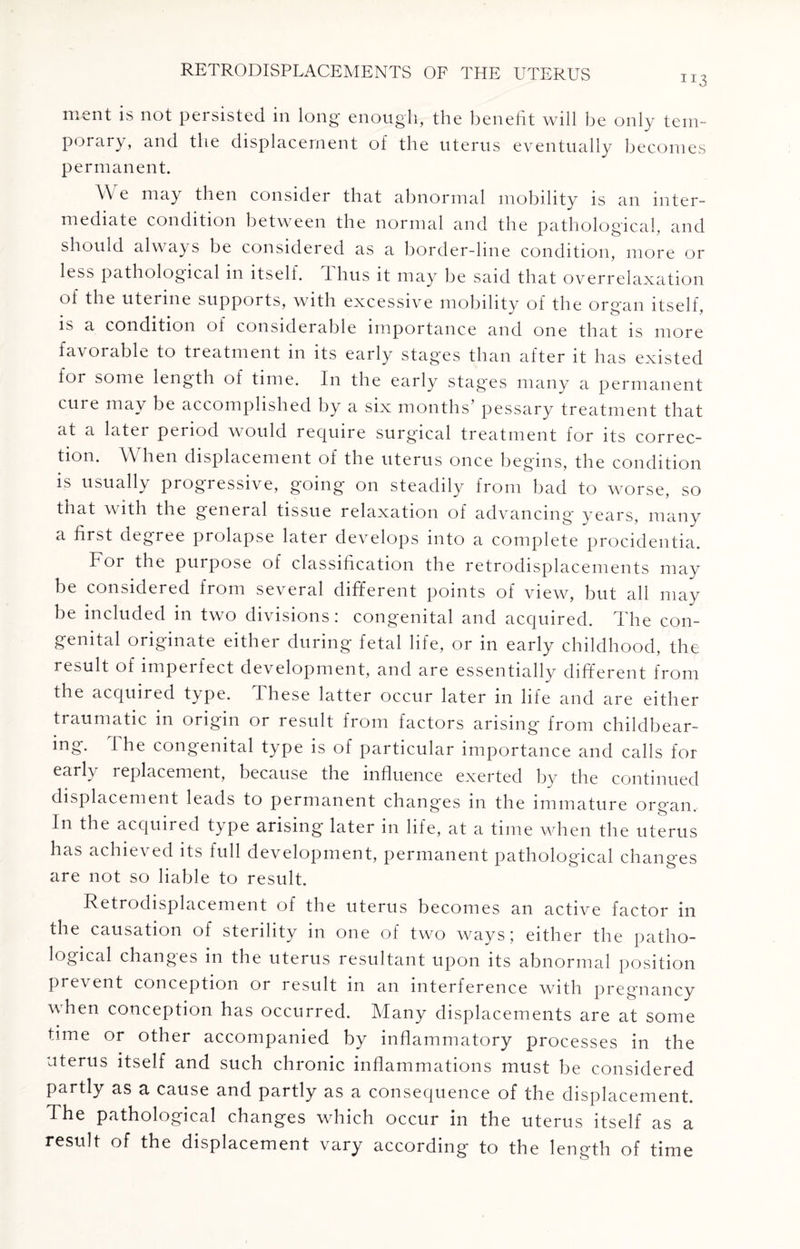 ment is not persisted in long enough, the benefit will be only tem¬ porary, and the displacement of the uterus eventually becomes permanent. \\ e may then consider that abnormal mobility is an inter¬ mediate condition between the normal and the pathological, and should always be considered as a border-line condition, more or less pathological in itself. Thus it may be said that overrelaxation of the uterine supports, with excessive mobility of the organ itself, is a condition of considerable importance and one that is more favorable to treatment in its early stages than after it has existed for some length of time. In the early stages many a permanent cure may be accomplished by a six months’ pessary treatment that at a later period would require surgical treatment for its correc¬ tion. When displacement of the uterus once begins, the condition is usually progressive, going on steadily from bad to worse, so that with the general tissue relaxation of advancing years, many a first degree prolapse later develops into a complete procidentia. For the purpose of classification the retrodisplacements may be considered from several different points of view, but all may be included in two divisions: congenital and acquired. The con¬ genital originate either during fetal life, or in early childhood, the result of imperfect development, and are essentially different from the acquired type. These latter occur later in life and are either traumatic in origin or result from factors arising from childbear¬ ing. The congenital type is of particular importance and calls for early replacement, because the influence exerted by the continued displacement leads to permanent changes in the immature organ. In the acquired type arising later in life, at a time when the uterus has achieved its full development, permanent pathological changes are not so liable to result. Retrodisplacement of the uterus becomes an active factor in the causation of sterility in one of two ways; either the patho¬ logical changes in the uterus resultant upon its abnormal position prevent conception or result in an interference with pregnancy when conception has occurred. Many displacements are at some time or other accompanied by inflammatory processes in the uterus itself and such chronic inflammations must be considered partly as a cause and partly as a consequence of the displacement. The pathological changes which occur in the uterus itself as a result of the displacement vary according to the length of time