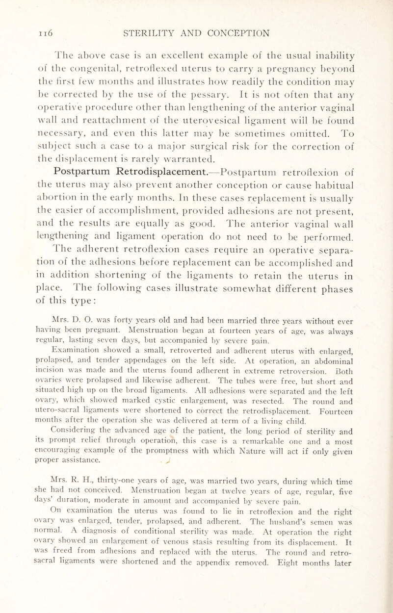 The above case is an excellent example of the usual inability of the congenital, retroflexed uterus to carry a pregnancy beyond the first few months and illustrates how readily the condition may be corrected by the use of the pessary. It is not often that any operative procedure other than lengthening of the anterior vaginal wall and reattachment of the uterovesical ligament will be found necessary, and even this latter may be sometimes omitted. To subject such a case to a major surgical risk for the correction of the displacement is rarely warranted. Postpartum Retrodisplacement.—Postpartum retroflexion of the uterus may also prevent another conception or cause habitual abortion in the early months. In these cases replacement is usually the easier of accomplishment, provided adhesions are not present, and the results are equally as good. The anterior vaginal wall lengthening and ligament operation do not need to he performed. The adherent retroflexion cases require an operative separa¬ tion of the adhesions before replacement can be accomplished and in addition shortening of the ligaments to retain the uterus in place. The following cases illustrate somewhat different phases of this type : Mrs. D. O. was forty years old and had been married three years without ever having been pregnant. Menstruation began at fourteen years of age, was always regular, lasting seven days, but accompanied by severe pain. Examination showed a small, retroverted and adherent uterus with enlarged, prolapsed, and tender appendages on the left side. At operation, an abdominal incision was made and the uterus found adherent in extreme retroversion. Both ovaries were prolapsed and likewise adherent. The tubes were free, but short and situated high up on the broad ligaments. All adhesions were separated and the left ovaiw, which showed marked cystic enlargement, was resected. The round and utero-sacral ligaments were shortened to correct the retrodisplacement. Fourteen months after the operation she was delivered at term of a living child. Considering the advanced age of the patient, the long period of sterility and its prompt relief through operation, this case is a remarkable one and a most encouraging example of the promptness with which Nature will act if only given proper assistance. J Mrs. R. H., thirty-one years of age, was married two years, during which time she had not conceived. Menstruation began at twelve years of age, regular, five days’ duration, moderate in amount and accompanied by severe pain. On examination the uterus was found to lie in retroflexion and the right o\aiy was enlarged, tender, prolapsed, and adherent. The husband’s semen was normal. A diagnosis of conditional sterility was made. At operation the right ovary showed an enlargement of venous stasis resulting from its displacement. It was freed from adhesions and replaced with the uterus. The round and retro- sacral ligaments were shortened and the appendix removed. Eight months later