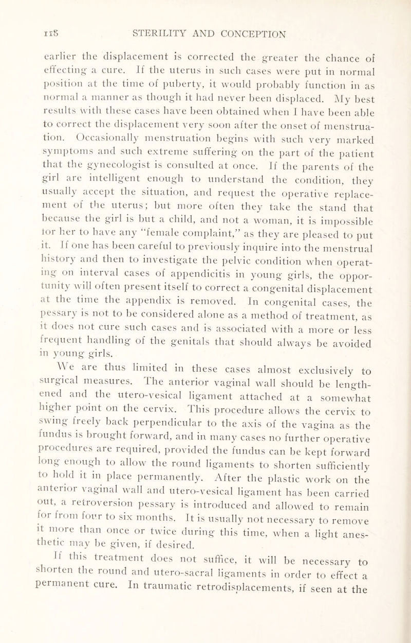 «- tr earlier the displacement is corrected the greater the chance of effecting a cure. If the uterus in such cases were put in normal position at the time of puberty, it would probably function in as normal a manner as though it had never been displaced. My best results \vith these cases have been obtained when I have been able to correct the displacement very soon after the onset of menstrua¬ tion. Occasionally menstruation begins with such very marked symptoms and such extreme suffering on the part of the patient that the gynecologist is consulted at once. If the parents of the girl are intelligent enough to understand the condition, they usually accept the situation, and request the operative replace¬ ment of the uterus; but more often they take the stand that because the girl is but a child, and not a woman, it is impossible tor her to have any “female complaint,” as they are pleased to put it. If one has been careful to previously inquire into the menstrual history and then to investigate the pelvic condition when operat¬ ing on interval cases of appendicitis in young girls, the oppor¬ tunity will often present itself to correct a congenital displacement at the time the appendix is removed. In congenital cases, the pessary is not to be considered alone as a method of treatment, as u does not cure such cases and is associated with a more or less frequent handling of the genitals that should always be avoided in young girls. \\ e ai e thus limited in these cases almost exclusively to surgical measures, t he anterior vaginal wall should be length¬ ened and the utero-vesical ligament attached at a somewhat higher point on the cervix. This procedure allows the cervix to swing freely back perpendicular to the axis of the vagina as the fundus is brought forward, and in many cases no further operative procedures are required, provided the fundus can be kept forward long enough to allow the round ligaments to shorten sufficiently to hold it m place permanently. After the plastic work on the anterior vaginal wall and utero-vesical ligament has been carried out, a retroversion pessary is introduced and allowed to remain for from four to six months. It is usually not necessary to remove it more than once or twice during this time, when a light anes¬ thetic may be given, if desired. Ii this treatment does not suffice, it will be necessary to shorten the round and utero-sacral ligaments in order to effect a permanent cure. In traumatic retrodisplacements, if seen at the