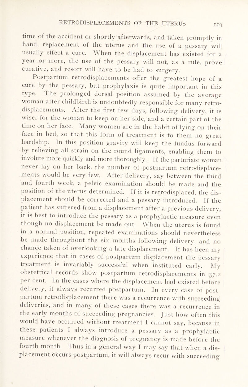 119 time of the accident or shortly afterwards, and taken promptly in hand, replacement of the uterus and the use of a pessary will usually effect a cure. When the displacement has existed for a year or more, the use of the pessary will not, as a rule, prove curative, and resort will have to be had to surgery. Postpartum retrodisplacements offer the greatest hope of a cure by the pessary, but prophylaxis is quite important in this type. The prolonged dorsal position assumed by the average woman after childbirth is undoubtedly responsible for many retro¬ displacements. After the first few days, following delivery, it is wiser for the woman to keep on her side, and a certain part of the time on her face. Many women are in the habit of lying on their face in bed, so that this form of treatment is to them no great hardship. In this position gravity will keep the fundus forward by relieving all strain on the round ligaments, enabling them to involute moie quickly and more thoroughly. If the parturiate woman never lay on her back, the number of postpartum retrodisplace¬ ments would be very few. After delivery, say between the third and fourth week, a pelvic examination should be made and the position of the uterus determined. If it is retrodisplaced, the dis¬ placement should be corrected and a pessary introduced. If the patient has suffered from a displacement after a previous delivery, it is best to introduce the pessary as a prophylactic measure even though no displacement be made out. When the uterus is found in a normal position, repeated examinations should nevertheless be made throughout the six months following delivery, and no chance taken of overlooking a late displacement. It has been my experience that in cases of postpartum displacement the pessary treatment is invariably successful when instituted early. My obstetrical records show postpartum retrodisplacements in 37.2 per cent. In the cases where the displacement had existed before delivery, it always recurred postpartum. In every case of post¬ partum retrodisplacement there was a recurrence with succeeding c> deliveries, and in many of these cases there was a recurrence in the early months of succeeding pregnancies. Just how often this would have occurred without treatment I cannot say, because in these patients I always introduce a pessary as a prophylactic measure whenever the diagnosis of pregnancy is made before the fourth month. Thus in a general way I may say that when a dis¬ placement occurs postpartum, it will always recur with succeeding