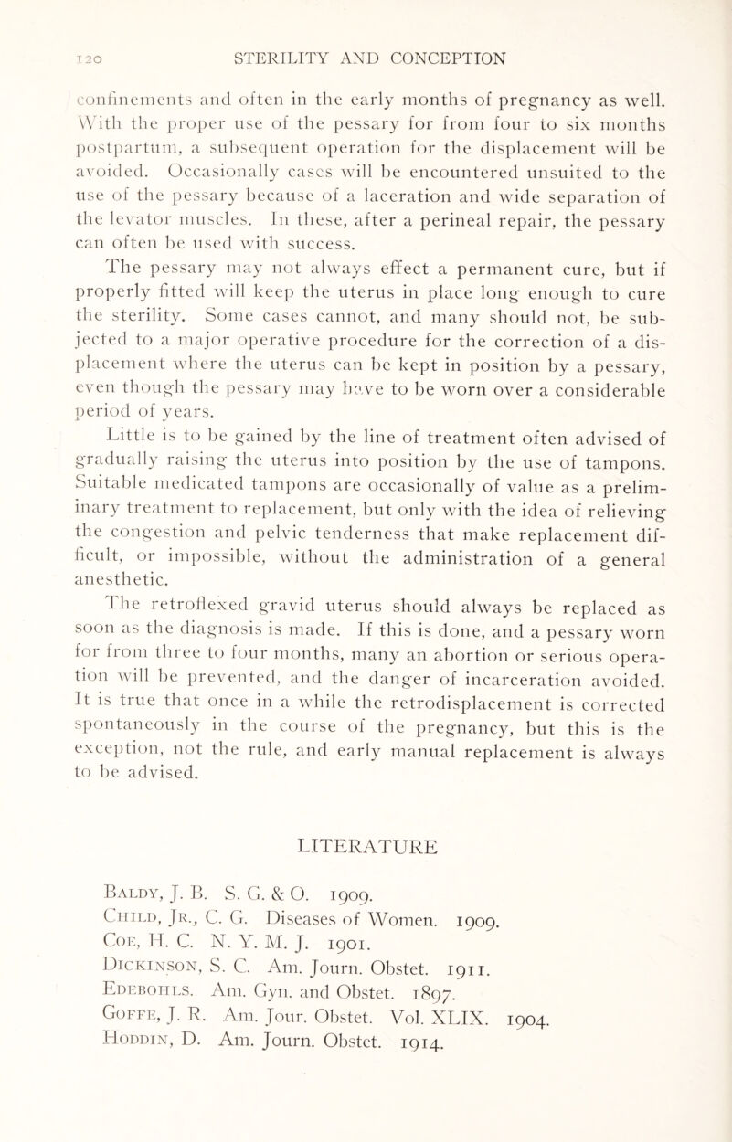 confinements and often in the early months of pregnancy as well. With the proper use of the pessary for from four to six months postpartum, a subsequent operation for the displacement will be avoided. Occasionally cases will be encountered unsuited to the use of the pessary because of a laceration and wide separation of the levator muscles. In these, after a perineal repair, the pessary can often be used with success. The pessary may not always effect a permanent cure, but if properly fitted will keep the uterus in place long enough to cure the sterility. Some cases cannot, and many should not, be sub¬ jected to a major operative procedure for the correction of a dis¬ placement where the uterus can be kept in position by a pessary, even though the pessary may have to be worn over a considerable period of vears. Little is to be gained by the line of treatment often advised of gradually raising the uterus into position by the use of tampons. Suitable medicated tampons are occasionally of value as a prelim¬ inary treatment to replacement, but only with the idea of relieving the congestion and pelvic tenderness that make replacement dif¬ ficult, or impossible, without the administration of a general anesthetic. The retroflexed gravid uterus should always be replaced as soon as the diagnosis is made. If this is done, and a pessary worn for from three to four months, many an abortion or serious opera¬ tion will be prevented, and the danger of incarceration avoided. It is true that once in a while the retrodisplacement is corrected spontaneously in the course of the pregnancy, but this is the exception, not the rule, and early manual replacement is always to be advised. LITERATURE Baldy, J. B. S. G. & O. 1909. C hild, Jr., C. G. Diseases of Women. 1909. Coe, H. C. N. Y. M. J. 1901. Dickinson, S. C. Am. Journ. Obstet. 1911. Edebohls. Am. Gyn. and Obstet. 1897. Goffe, J. R. Am. Jour. Obstet. Vol. XLIX. 1904. Hoddin, D. Am. Journ. Obstet. 1914.