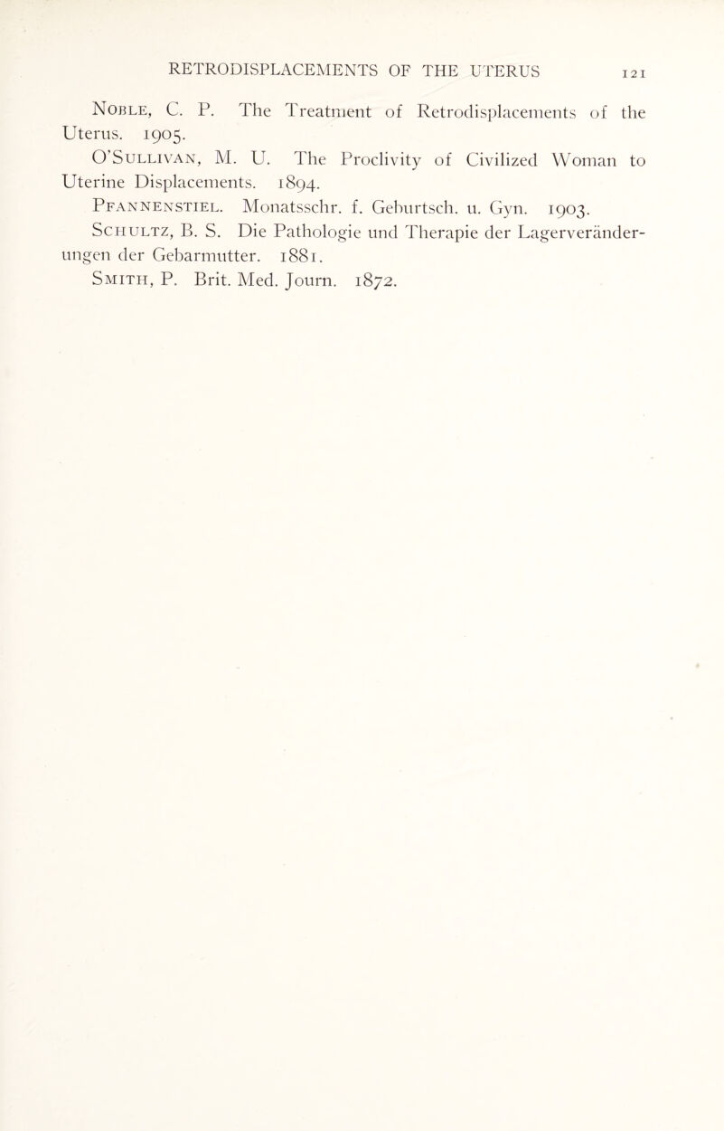 I 2 I Noble, C. P. The Treatment of Retrodisplacements of the Uterus. 1905. O Sullivan, M. U. The Proclivity of Civilized Woman to Uterine Displacements. 1894. Pfannenstiel. Monatsschr. f. Geburtsch. u. Gyn. 1903. Schultz, B. S. Die Pathologie und Therapie der Lagerverander- ungen der Gebarmutter. 1881. Smith, P. Brit. Med. Journ. 1872.