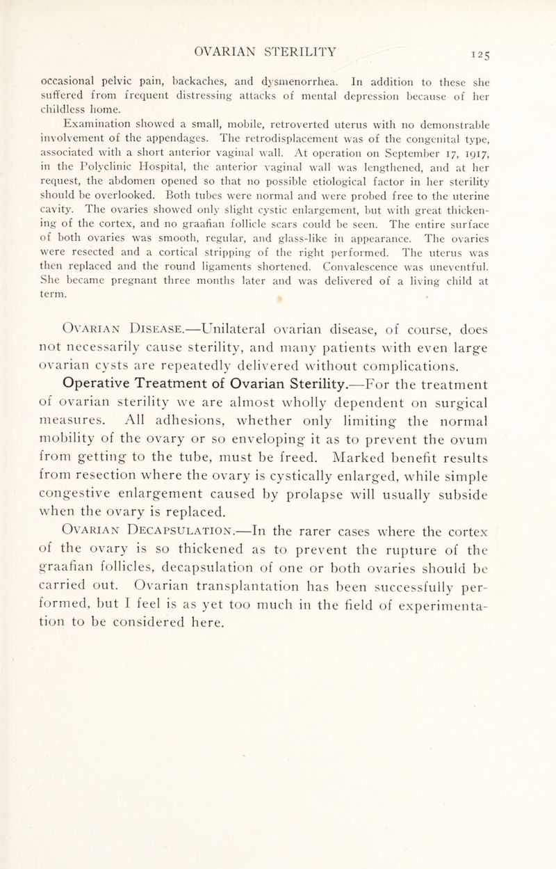 125 occasional pelvic pain, backaches, and dysmenorrhea. In addition to these she suffered from frequent distressing attacks of mental depression because of her childless home. Examination showed a small, mobile, retroverted uterus with no demonstrable involvement of the appendages. The retrodisplacement was of the congenital type, associated with a short anterior vaginal wall. At operation on September 17, 1917, in the Polyclinic Hospital, the anterior vaginal wall was lengthened, and at her request, the abdomen opened so that no possible etiological factor in her sterility should be overlooked. Both tubes were normal and were probed free to the uterine cavity. The ovaries showed only slight cystic enlargement, but with great thicken¬ ing of the cortex, and no graafian follicle scars could be seen. The entire surface of both ovaries was smooth, regular, and glass-like in appearance. The ovaries were resected and a cortical stripping of the right performed. The uterus was then replaced and the round ligaments shortened. Convalescence was uneventful. She became pregnant three months later and was delivered of a living child at term. Ovarian Disease.—LTiilateral ovarian disease, of course, does not necessarily cause sterility, and many patients with even large ovarian cysts are repeatedly delivered without complications. Operative Treatment of Ovarian Sterility.—For the treatment of ovarian sterility we are almost wholly dependent on surgical measures. All adhesions, whether only limiting the normal mobility of the ovary or so enveloping it as to prevent the ovum from getting to the tube, must be freed. Marked benefit results from resection where the ovary is cystically enlarged, while simple congestive enlargement caused by prolapse will usually subside when the ovary is replaced. Ovarian Decapsulation.—In the rarer cases where the cortex of the ovary is so thickened as to prevent the rupture of the graafian follicles, decapsulation of one or both ovaries should be carried out. Ovarian transplantation has been successfully per¬ formed, but I feel is as yet too much in the field of experimenta¬ tion to be considered here.