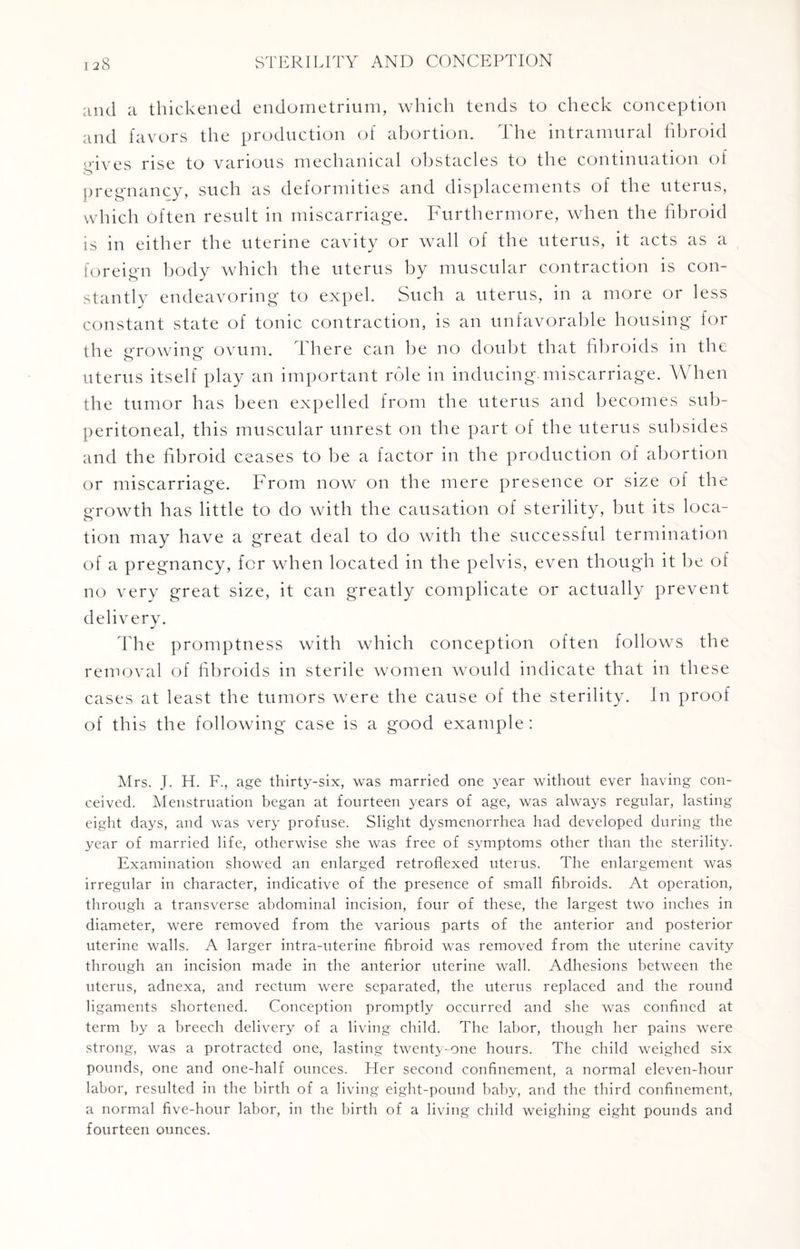 and a thickened endometrium, which tends to check conception and favors the production of abortion. The intramural fibroid ;-ives rise to various mechanical obstacles to the continuation of pregnancy, such as deformities and displacements of the uterus, which Often result in miscarriage. Furthermore, when the fibroid is in either the uterine cavity or wall of the uterus, it acts as a foreign body which the uterus by muscular contraction is con¬ stantly endeavoring to expel. Such a uterus, in a more or less constant state of tonic contraction, is an unfavorable housing for the growing ovum. There can be no doubt that fibroids in the uterus itself play an important role in inducing, miscarriage. When the tumor has been expelled from the uterus and becomes sub- peritoneal, this muscular unrest on the part of the uterus subsides and the fibroid ceases to be a factor in the production of abortion or miscarriage. From now on the mere presence or size of the growth has little to do with the causation of sterility, but its loca¬ tion may have a great deal to do with the successful termination of a pregnancy, for when located in the pelvis, even though it be of no very great size, it can greatly complicate or actually prevent delivery. The promptness with which conception often follows the removal of fibroids in sterile women would indicate that in these cases at least the tumors were the cause of the sterility. In proof of this the following case is a good example : Mrs. J. H. F., age thirty-six, was married one year without ever having con¬ ceived. Menstruation began at fourteen years of age, was always regular, lasting eight days, and was very profuse. Slight dysmenorrhea had developed during the year of married life, otherwise she was free of symptoms other than the sterility. Examination showed an enlarged retroflexed uterus. The enlargement was irregular in character, indicative of the presence of small fibroids. At operation, through a transverse abdominal incision, four of these, the largest two inches in diameter, were removed from the various parts of the anterior and posterior uterine walls. A larger intra-uterine fibroid was removed from the uterine cavity through an incision made in the anterior uterine wall. Adhesions between the uterus, adnexa, and rectum were separated, the uterus replaced and the round ligaments shortened. Conception promptly occurred and she was confined at term by a breech delivery of a living child. The labor, though her pains were strong, was a protracted one, lasting twenty-one hours. The child weighed six pounds, one and one-half ounces. Her second confinement, a normal eleven-hour labor, resulted in the birth of a living eight-pound baby, and the third confinement, a normal five-hour labor, in the birth of a living child weighing eight pounds and fourteen ounces.