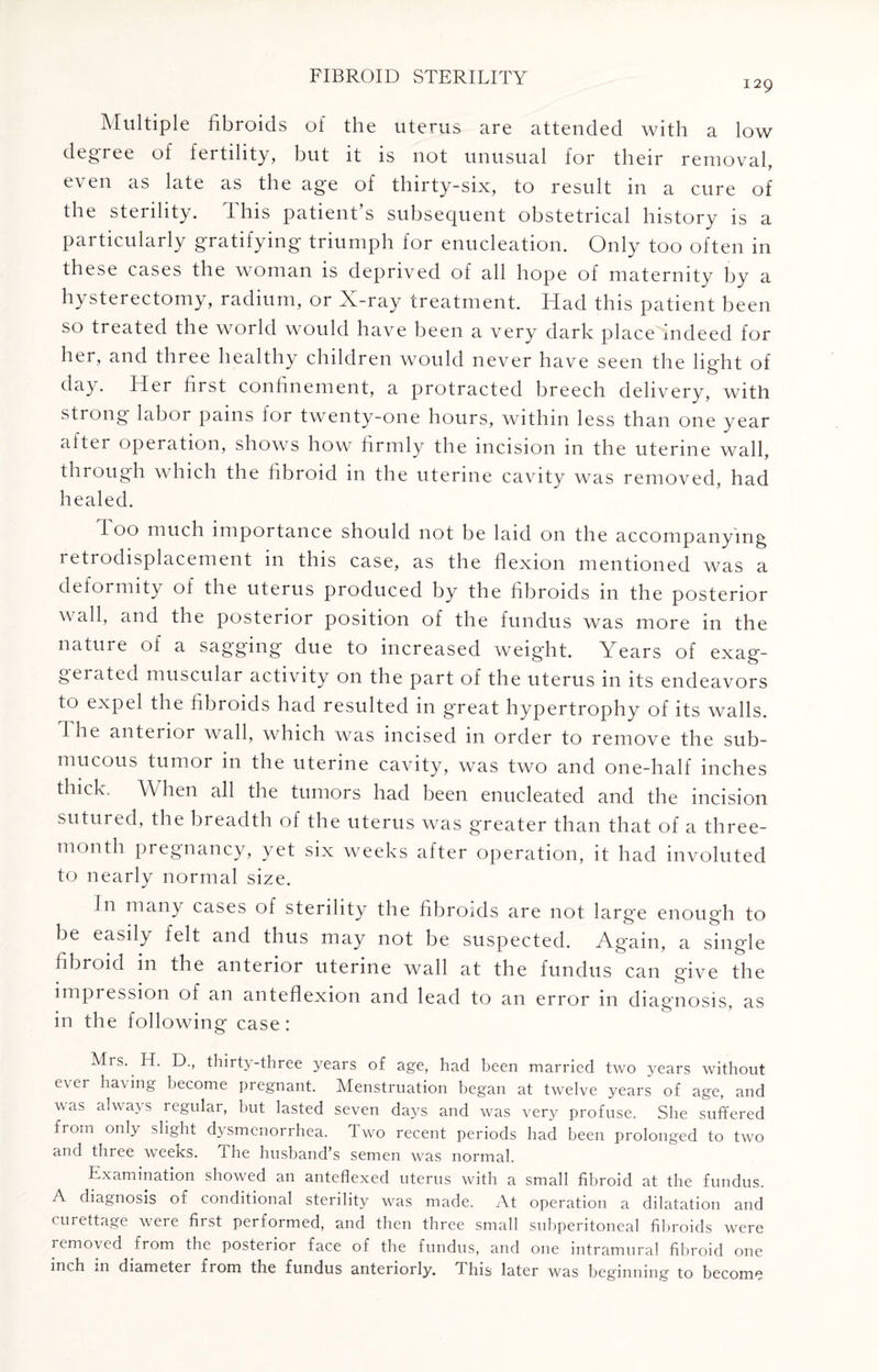 129 Multiple fibroids of the uterus are attended with a low degree of fertility, but it is not unusual for their removal, even as late as the age of thirty-six, to result in a cure of the sterility. This patient’s subsequent obstetrical history is a particularly gratifying triumph for enucleation. Only too often in these cases the woman is deprived of all hope of maternity by a hysterectomy, radium, or X-ray treatment. Had this patient been so treated the world would have been a very dark place indeed for her, and three healthy children would never have seen the light of day. Her first confinement, a protracted breech delivery, with strong labor pains for twenty-one hours, within less than one year after operation, shows how firmly the incision in the uterine wall, through which the fibroid in the uterine cavity was removed, had healed. I 00 much importance should not be laid on the accompanying 1 eti©displacement in this case, as the flexion mentioned was a deformity of the uterus produced by the fibroids in the posterior wall, and the posterior position of the fundus was more in the nature of a sagging due to increased weight. Years of exag¬ gerated muscular activity on the part of the uterus in its endeavors to expel the fibroids had resulted in great hypertrophy of its walls, fi ne anterior wall, which was incised in order to remove the sub¬ mucous tumor in the uterine cavity, was two and one-half inches thick. When all the tumors had been enucleated and the incision sutured, the breadth of the uterus was greater than that of a three- month pregnancy, yet six weeks after operation, it had involuted to nearly normal size. In many cases of sterility the fibroids are not larg'e enough to be easily felt and thus may not be suspected. Ag'ain, a single fibroid in the anterior uterine wall at the fundus can give the impression of an anteflexion and lead to an error in diagnosis, as in the following case: Mrs. H. D., thirty-three years of age, had been married two years without ever having become pregnant. Menstruation began at twelve years of age, and was always icgular, but lasted seven days and was very profuse. She suffered from only slight dysmenorrhea. Two recent periods had been prolonged to two and three weeKS. I he husband’s semen was normal. Examination showed an anteflexed uterus with a small fibroid at the fundus. A diagnosis of conditional sterility was made. At operation a dilatation and curettage were first performed, and then three small subperitoneal fibroids were removed from the posterior face of the fundus, and one intramural fibroid one inch ^11 diameter from the fundus anteriorly. 1 his later was beginning to become