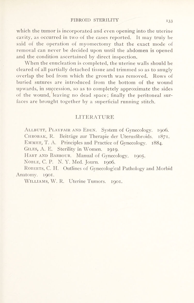 which the tumor is incorporated and even opening into the uterine cavity, as occurred in two of the cases reported. It may truly he said of the operation of myomectomy that the exact mode of removal can never be decided upon until the abdomen is opened and the condition ascertained by direct inspection. When the enucleation is completed, the uterine walls should be cleared of all partially detached tissue and trimmed so as to snugly overlap the bed from which the growth was removed. Rows of buried sutures are introduced from the bottom of the wound upwards, in succession, so as to completely approximate the sides of the wound, leaving no dead space; finally the peritoneal sur¬ faces are brought together by a superficial running stitch. LITERATURE Allbutt, Playfair and Eden. System of Gynecology. 1906. Chrobak, R. Beitrage zur Therapie der Uterusfibroids. 1871. Emmet, T. A. Principles and Practice of Gynecology. 1884. Giles, A. E. Sterility in Women. 1919. Hart and Barbour. Manual of Gynecology. 1905. Noble, C. P. N. Y. Med. Journ. 1906. Roberts, C. H. Outlines of Gynecological Pathology and Morbid Anatomy. 1901. Williams, W. R. Uterine Tumors. 1901.
