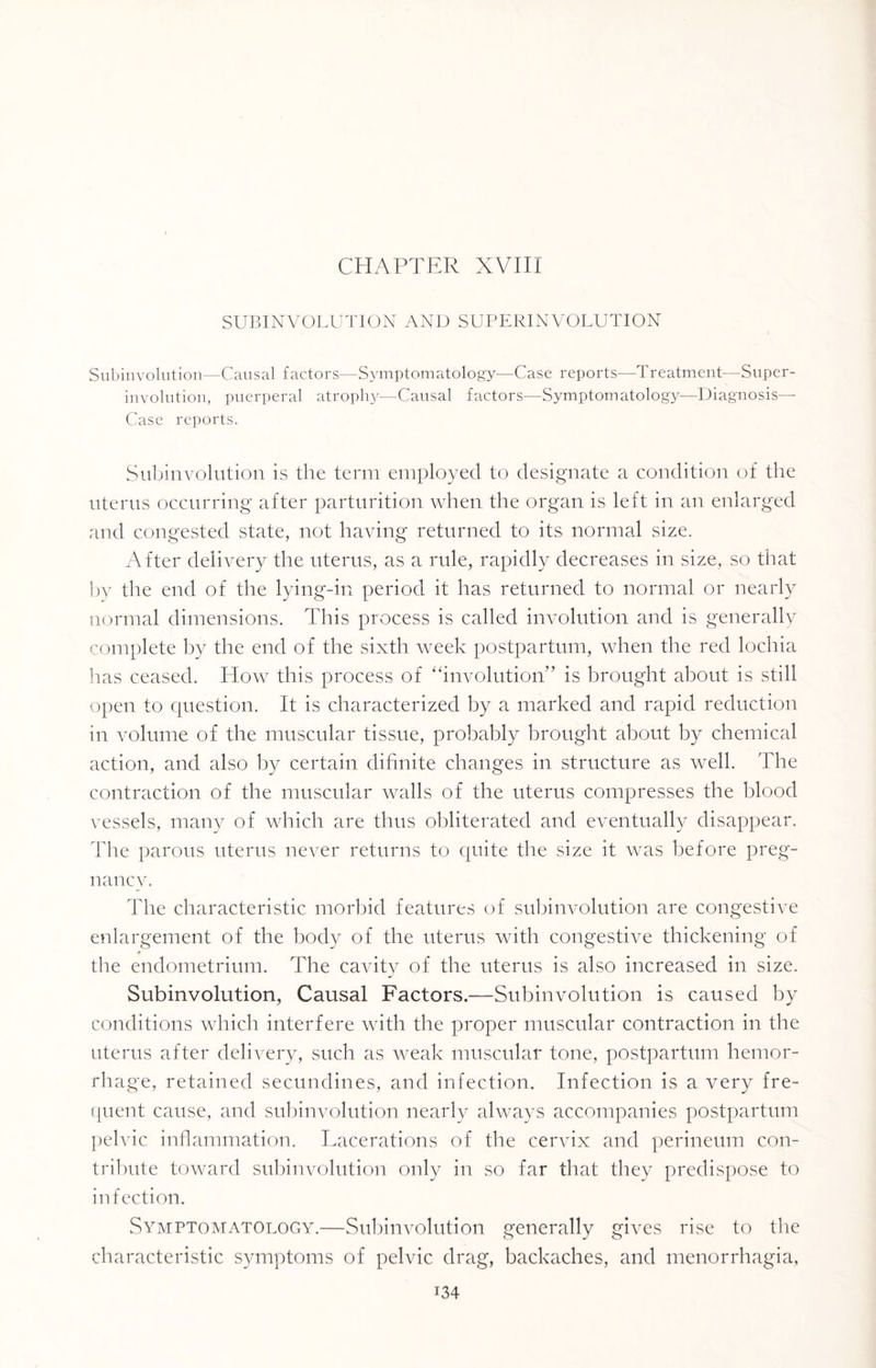 SUBINVOLUTION AND SUPERINVOLUTION Subinvolution—Causal factors—Symptomatology—Case reports—Treatment—Super¬ involution, puerperal atroplry—Causal factors—Symptomatology—Diagnosis— Case reports. Subinvolution is the term employed to designate a condition of the uterus occurring after parturition when the organ is left in an enlarged and congested state, not having returned to its normal size. After delivery the uterus, as a rule, rapidly decreases in size, so that by the end of the lying-in period it has returned to normal or nearly normal dimensions. This process is called involution and is generally complete by the end of the sixth week postpartum, when the red lochia has ceased. How this process of “involution” is brought about is still open to question. It is characterized by a marked and rapid reduction in volume of the muscular tissue, probably brought about by chemical action, and also by certain difinite changes in structure as well. The contraction of the muscular walls of the uterus compresses the blood vessels, many of which are thus obliterated and eventually disappear. The parous uterus never returns to quite the size it was before preg¬ nancy. The characteristic morbid features of subinvolution are congestive enlargement of the body of the uterus with congestive thickening of * the endometrium. The cavity of the uterus is also increased in size. Subinvolution, Causal Factors.—Subinvolution is caused by conditions which interfere with the proper muscular contraction in the uterus after delivery, such as weak muscular tone, postpartum hemor¬ rhage, retained secundines, and infection. Infection is a very fre¬ quent cause, and subinvolution nearly always accompanies postpartum pelvic inflammation. Lacerations of the cervix and perineum con¬ tribute toward subinvolution only in so far that they predispose to infection. Symptomatology.—Subinvolution generally gives rise to the characteristic symptoms of pelvic drag, backaches, and menorrhagia, L34