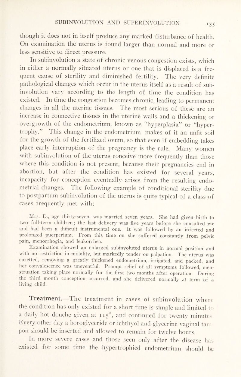 i3S though it does not in itself produce any marked disturbance of health. On examination the uterus is found larger than normal and more or less sensitive to direct pressure. In subinvolution a state of chronic venous congestion exists, which in either a normally situated uterus or one that is displaced is a fre¬ quent cause of sterility and diminished fertility. The very definite pathological changes which occur in the uterus itself as a result of sub¬ involution vary according to the length of time the condition has existed. In time the congestion becomes chronic, leading to permanent changes in all the uterine tissues. The most serious of these are an increase in connective tissues in the uterine walls and a thickening or o overgrowth of the endometrium, known as “hyperplasia” or “hyper¬ trophy.” This change in the endometrium makes of it an unfit soil for the growth of the fertilized ovum, so that even if embedding takes place early interruption of the pregnancy is the rule. Many women with subinvolution of the uterus conceive more frequently than those where this condition is not present, because their pregnancies end in abortion, but after the condition has existed for several years, incapacity for conception eventually arises from the resulting endo¬ metrial changes. The following example of conditional sterility due to postpartum subinvolution of the uterus is quite typical of a class of cases frequently met with: Mrs. D., age thirty-seven, was married seven years. She had given birth to two full-term children; the last delivery was five years before she consulted me and had been a difficult instrumental one. It was followed by an infected and prolonged puerperiurn. From this time on she suffered constantly from pelvic pain, menorrhogia, and leukorrhea. Examination showed an enlarged subinvoluted uterus in normal position and with no restriction in mobility, but markedly tender on palpation. The uterus was curetted, removing a greatly thickened endometrium, irrigated, and packed, and her convalescence was uneventful. Prompt relief of all symptoms followed, men¬ struation taking place normally for the first two months after operation. During the third month conception occurred, and she delivered normally at term of a living child. Treatment.—The treatment in cases of subinvolution where the condition has only existed for a short time is simple and limited to a daily hot douche given at 115°) and continued for twenty minutes Eveiy other day a boroglyceride or ichthyol and glycerine vaginal tam ¬ pon should be inserted and allowed to remain for twelve hours. In more severe cases and those seen only after the disease has existed for some time the hypertrophied endometrium should be