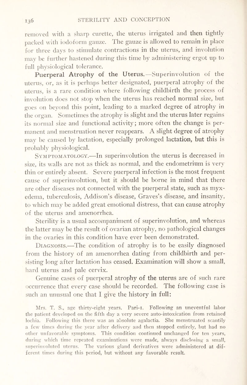 removed with a sharp curette, the uterus irrigated and then tightly packed with iodoform gauze. The gauze is allowed to remain in place for three days to stimulate contractions in the uterus, and involution may he further hastened during this time by administering ergot up to full physiological tolerance. Puerperal Atrophy of the Uterus.—Superinvolution of the uterus, or, as it is perhaps better designated, puerperal atrophy of the uterus, is a rare condition where following childbirth the process of involution does not stop when the uterus has reached normal size, but goes on beyond this point, leading to a marked degree of atrophy in the organ. Sometimes the atrophy is slight and the uterus later regains its normal size and functional activity; more often the change is per¬ manent and menstruation never reappears. A slight degree of atrophy may he caused by lactation, especially prolonged lactation, but this is probably physiological. Symptomatology.—In superinvolution the uterus is decreased in size, its walls are not as thick as normal, and the endometrium is very thin or entirely absent. Severe puerperal infection is the most frequent cause of superinvolution, but it should be borne in mind that there are other diseases not connected with the puerperal state, such as myx¬ edema, tuberculosis, Addison’s disease, Graves’s disease, and insanity, to which may be added great emotional distress, that can cause atrophy of the uterus and amenorrhea. Sterility is a usual accompaniment of superinvolution, and whereas the latter may be the result of ovarian atrophy, no pathological changes in the ovaries in this condition have ever been demonstrated. Diagnosis.—The condition of atrophy is to be easily diagnosed from the history of an amenorrhea dating from childbirth and per¬ sisting long after lactation has ceased. Examination will show a small, hard uterus and pale cervix. Genuine cases of puerperal atrophy of the uterus are of such rare occurrence that every case should be recorded. The following case is such an unusual one that I give the history in full: Mrs. T. S., age thirty-eight years. Pari-i. Following an uneventful labor the patient developed on the fifth day a very severe anto-intoxication from retained lochia. Following this there was an absolute agalactia. She menstruated scantily a few times during the year after delivery and then stopped entirely, but had no other unfavorable symptoms. This condition continued unchanged for ten years, during which time repeated examinations were made, always disclosing a small, superinvoluted uterus. The various gland derivatives were administered at dif¬ ferent times during this period, but without any favorable result.