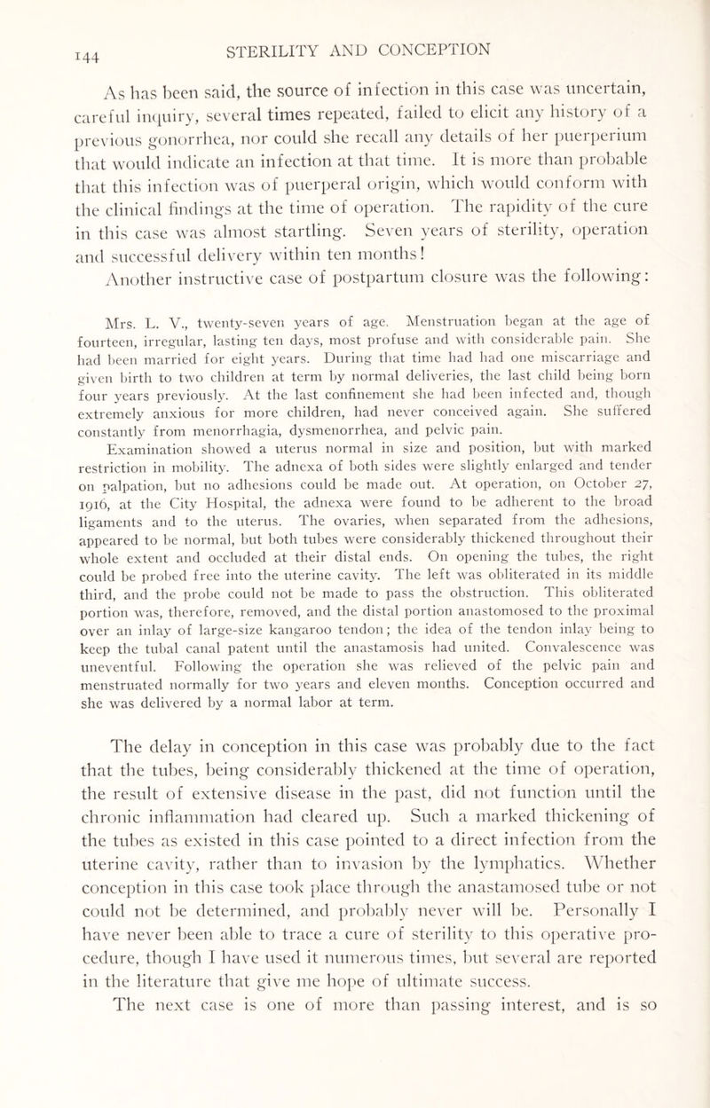 As has been said, the source of infection in this case was uncertain, careful inquiry, several times repeated, failed to elicit any history of a previous gonorrhea, nor could she recall any details of her puerperium that would indicate an infection at that time. It is more than probable that this infection was of puerperal origin, which would conform with the clinical findings at the time of operation. The rapidity of the cure in this case was almost startling. Seven years of sterility, operation and successful delivery within ten months! Another instructive case of postpartum closure was the following: Mrs. L. V., twenty-seven years of age. Menstruation began at the age of fourteen, irregular, lasting ten days, most profuse and with considerable pain. She had been married for eight years. During that time had had one miscarriage and given birth to two children at term by normal deliveries, the last child being born four years previously. At the last confinement she had been infected and, though extremely anxious for more children, had never conceived again. She suffered constantly from menorrhagia, dysmenorrhea, and pelvic pain. Examination showed a uterus normal in size and position, but with marked restriction in mobility. The adnexa of both sides were slightly enlarged and tender on palpation, but no adhesions could be made out. At operation, on October 27, 1916, at the City Hospital, the adnexa were found to be adherent to the broad ligaments and to the uterus. The ovaries, when separated from the adhesions, appeared to be normal, but both tubes were considerably thickened throughout their whole extent and occluded at their distal ends. On opening the tubes, the right could be probed free into the uterine cavity. The left was obliterated in its middle third, and the probe could not be made to pass the obstruction. This obliterated portion was, therefore, removed, and the distal portion anastomosed to the proximal over an inlay of large-size kangaroo tendon; the idea of the tendon inlay being to keep the tubal canal patent until the anastamosis had united. Convalescence was uneventful. Following the operation she was relieved of the pelvic pain and menstruated normally for two years and eleven months. Conception occurred and she was delivered by a normal labor at term. The delay in conception in this case was probably due to the fact that the tubes, being considerably thickened at the time of operation, the result of extensive disease in the past, did not function until the chronic inflammation had cleared up. Such a marked thickening of the tubes as existed in this case pointed to a direct infection from the uterine cavity, rather than to invasion by the lymphatics. Whether conception in this case took place through the anastamosed tube or not could not be determined, and probably never will be. Personally I have never been able to trace a cure of sterility to this operative pro¬ cedure, though I have used it numerous times, but several are reported in the literature that give me hope of ultimate success. The next case is one of more than passing interest, and is so