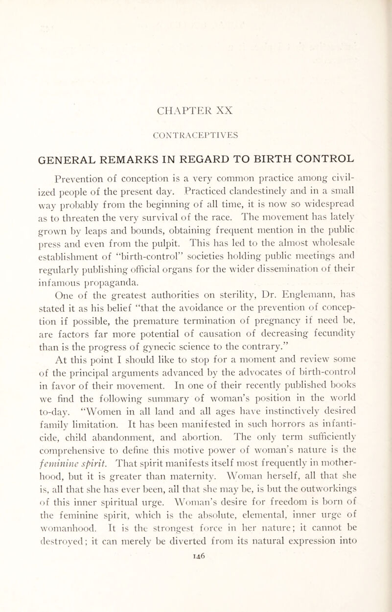 CHAPTER XX CONTRACEPTIVES GENERAL REMARKS IN REGARD TO BIRTH CONTROL Prevention of conception is a very common practice among civil¬ ized people of the present day. Practiced clandestinely and in a small way probably from the beginning of all time, it is now so widespread as to threaten the very survival of the race. The movement has lately grown by leaps and bounds, obtaining frequent mention in the public press and even from the pulpit. This has led to the almost wholesale establishment of “birth-control” societies holding public meetings and regularly publishing official organs for the wider dissemination of their infamous propaganda. One of the greatest authorities on sterility, Dr. Englemann, has stated it as his belief “that the avoidance or the prevention of concep¬ tion if possible, the premature termination of pregnancy if need he, are factors far more potential of causation of decreasing fecundity than is the progress of gynecic science to the contrary.” At this point I should like to stop for a moment and review some of the principal arguments advanced by the advocates of birth-control in favor of their movement. In one of their recently published books we find the following summary of woman’s position in the world to-day. “Women in all land and all ages have instinctively desired family limitation. It has been manifested in such horrors as infanti¬ cide, child abandonment, and abortion. The only term sufficiently comprehensive to define this motive power of woman's nature is the feminine spirit. That spirit manifests itself most frequently in mother¬ hood, but it is greater than maternity. Woman herself, all that she is, all that she has ever been, all that she may be, is but the outworkings of this inner spiritual urge. Woman’s desire for freedom is born of the feminine spirit, which is the absolute, elemental, inner urge of womanhood. It is the strongest force in her nature; it cannot be destroyed; it can merely be diverted from its natural expression into