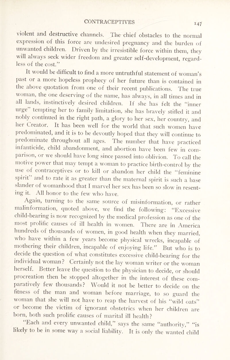 147 violent and destructive channels. The chief obstacles to the normal expression of this force are undesired pregnancy and the burden of unwanted children. Driven by the irresistible force within them, they \\ dl aovays seek wider freedom and greater self-development, regard¬ less of the cost.” It would be difficult to find a more untruthful statement of woman’s Pa^ or a m°re hopeless prophecy of her future than is contained in the above quotation from one of their recent publications. The true woman, the one deserving of the name, has always, in all times and in all lands, instinctively desired children. If she has felt the “inner urge tempting hei to family limitation, she has bravely stifled it and nobly continued in the right path, a glory to her sex, her country, and hei Creator. It has been well for the world that such women have predominated, and it is to be devoutly hoped that they will continue to predominate throughout all ag'es. The number that have practiced infanticide, child abandonment, and abortion have been few in com¬ parison, 01 we should have long* since passed into oblivion. To call the motive power that may tempt a woman to practice birth-control by the use of contraceptives or to kill or abandon her child the “feminine spirit and to rate it as greater than the maternal spirit is such a base slander of womanhood that I marvel her sex has been so slow in resent¬ ing it. All honor to the few who have. Again, turning to the same source of misinformation, or rather malinformation, quoted above, we find the following: “Excessive child-bearing is now recognized by the medical profession as one of the most prolific causes of ill health in women. There are in America hundreds of thousands of women, in good health when they married, who have within a few years become physical wrecks, incapable of mothering their children, incapable of enjoying life.” But who is to decide the question of what constitutes excessive child-bearing for the individual woman? Certainly not the lay woman writer or the woman herself. Better leave the question to the physician to decide, or should procreation then he stopped altogether in the interest of these com¬ paratively few thousands? Would it not be better to decide on the fitness of the man and woman before marriage, to so guard the woman that she will not have to reap the harvest of his “wild oats” or become the victim of ignorant obstetrics when her children are born, both such prolific causes of marital ill health? “Each and every unwanted child,” says the same “authority,” “is likely to be in some way a social liability. It is only the wanted child