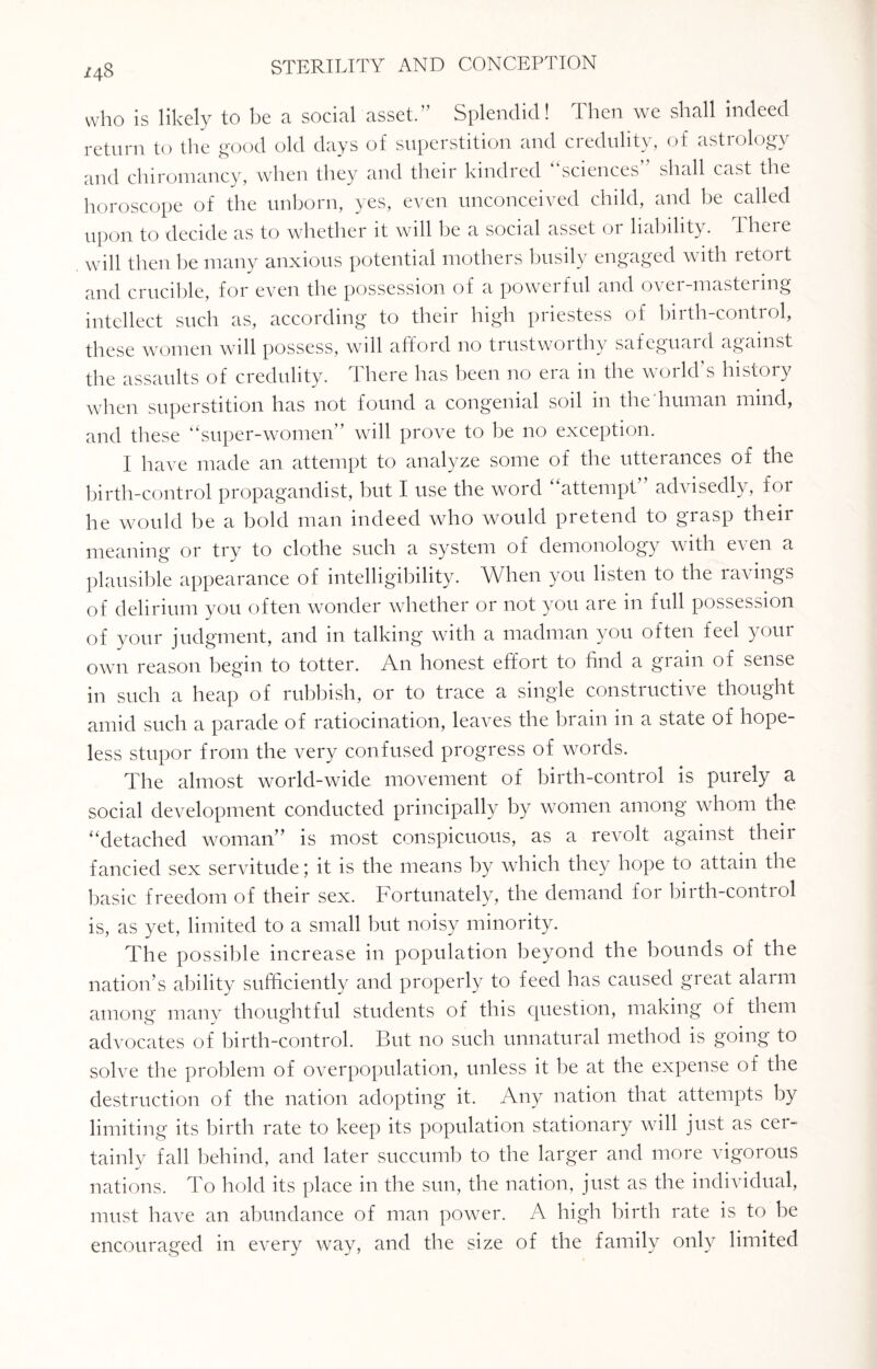 /48 who is likely to be a social asset.” Splendid! Then we shall indeed return to the good old days of superstition and credulity, of astrology and chiromancy, when they and their kindred “sciences” shall cast the horoscope of the unborn, yes, even unconceived child, and be called upon to decide as to whether it will be a social asset or liability. There will then he many anxious potential mothers busily engaged with retort and crucible, for even the possession of a powerful and over-mastering intellect such as, according to their high priestess of birth-control, these women will possess, will afford no trustworthy safeguard against the assaults of credulity. There has been no era in the world’s history when superstition has not found a congenial soil in the human mind, and these “super-women” will prove to be no exception. I have made an attempt to analyze some of the utterances of the birth-control propagandist, but I use the word “attempt” advisedly, for he would be a bold man indeed who would pretend to grasp their meaning or try to clothe such a system of demonology with e\ en a plausible appearance of intelligibility. When you listen to the ravings of delirium you often wonder whether or not you are in full possession of your judgment, and in talking with a madman you often feel your own reason begin to totter. An honest effort to find a grain of sense in such a heap of rubbish, or to trace a single constructive thought amid such a parade of ratiocination, leaves the brain in a state of hope¬ less stupor from the very confused progress of words. The almost world-wide movement of birth-control is purely a social development conducted principally by women among whom the “detached woman” is most conspicuous, as a revolt against their fancied sex servitude; it is the means by which they hope to attain the basic freedom of their sex. Fortunately, the demand for birth-control is, as yet, limited to a small but noisy minority. The possible increase in population beyond the bounds of the nation’s ability sufficiently and properly to feed has caused great alarm among many thoughtful students of this question, making of them advocates of birth-control. But no such unnatural method is going to solve the problem of overpopulation, unless it be at the expense of the destruction of the nation adopting it. Any nation that attempts by limiting its birth rate to keep its population stationary will just as cer¬ tainly fall behind, and later succumb to the larger and more vigorous nations. To hold its place in the sun, the nation, just as the individual, must have an abundance of man power. A high birth rate is to be encouraged in every way, and the size of the family only limited