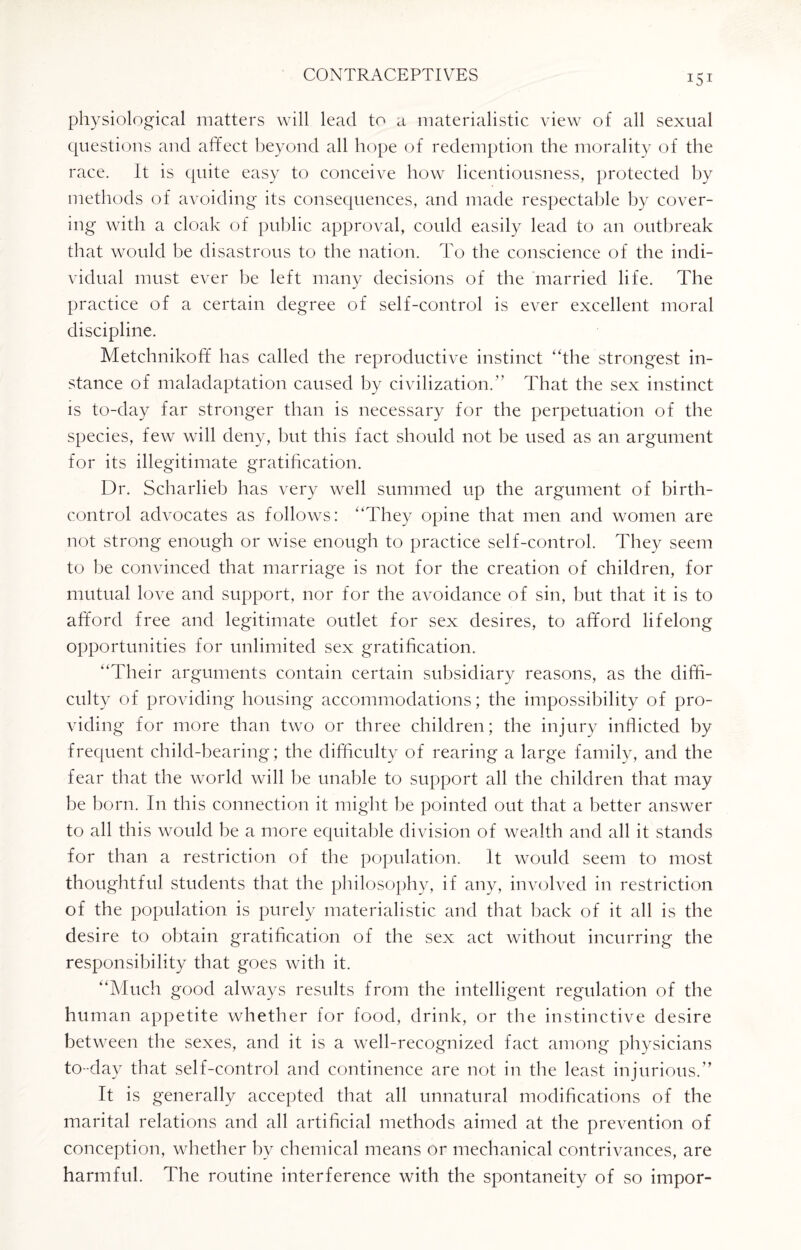 physiological matters will lead to a materialistic view of all sexual questions and affect beyond all hope of redemption the morality of the race. It is quite easy to conceive how licentiousness, protected by methods of avoiding its consequences, and made respectable by cover¬ ing with a cloak of public approval, could easily lead to an outbreak that would he disastrous to the nation. To the conscience of the indi¬ vidual must ever he left many decisions of the married life. The practice of a certain degree of self-control is ever excellent moral discipline. Metchnikoff has called the reproductive instinct “the strongest in¬ stance of maladaptation caused by civilization. That the sex instinct is to-day far stronger than is necessary for the perpetuation of the species, few will deny, but this fact should not be used as an argument for its illegitimate gratification. Dr. Scharlieh has very well summed up the argument of birth- control advocates as follows: “They opine that men and women are not strong enough or wise enough to practice self-control. They seem to be convinced that marriage is not for the creation of children, for mutual love and support, nor for the avoidance of sin, but that it is to afford free and legitimate outlet for sex desires, to afford lifelong opportunities for unlimited sex gratification. “Their arguments contain certain subsidiary reasons, as the diffi¬ culty of providing housing accommodations; the impossibility of pro¬ viding for more than two or three children; the injury inflicted by frequent child-bearing; the difficulty of rearing a large family, and the fear that the world will be unable to support all the children that may be horn. In this connection it might be pointed out that a better answer to all this would be a more equitable division of wealth and all it stands for than a restriction of the population, it would seem to most thoughtful students that the philosophy, if any, involved in restriction of the population is purely materialistic and that hack of it all is the desire to obtain gratification of the sex act without incurring the responsibility that goes with it. “Much good always results from the intelligent regulation of the human appetite whether for food, drink, or the instinctive desire between the sexes, and it is a well-recognized fact among physicians to-day that self-control and continence are not in the least injurious.” It is generally accepted that all unnatural modifications of the marital relations and all artificial methods aimed at the prevention of conception, whether by chemical means or mechanical contrivances, are harmful. The routine interference with the spontaneity of so impor-