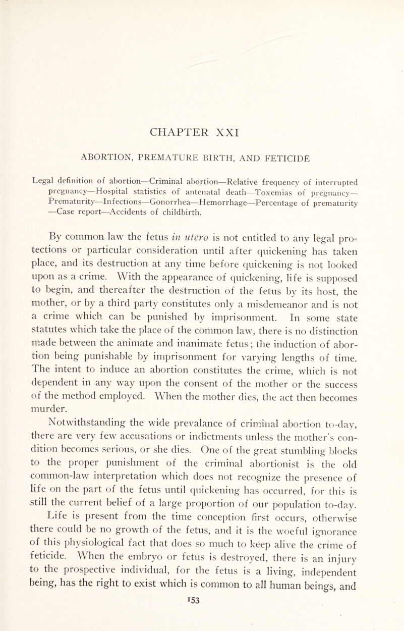 CHAPTER XXI ABORTION, PREMATURE BIRTH, AND FETICIDE Legal definition of abortion—Criminal abortion—Relative frequency of interrupted pregnancy—Hospital statistics of antenatal death—Toxemias of pregnancy— Prematurity Infections—Gonorrhea—Hemorrhage—Percentage of prematurity —Case report—Accidents of childbirth. By common law the fetus in utero is not entitled to any legal pro¬ tections or particular consideration until after quickening has taken place, and its destruction at any time before quickening is not looked upon as a crime. With the appearance of quickening, life is supposed to begin, and thereafter the destruction of the fetus by its host, the mother, or by a third party constitutes only a misdemeanor and is not a crime which can be punished by imprisonment. In some state statutes which take the place of the common law, there is no distinction made between the animate and inanimate fetus; the induction of abor¬ tion being punishable by imprisonment for varying lengths of time. The intent to induce an abortion constitutes the crime, which is not dependent in any way upon the consent of the mother or the success of the method employed. When the mother dies, the act then becomes murder. Notwithstanding the wide prevalance of criminal abortion to-day, there are very few accusations or indictments unless the mother’s con¬ dition becomes serious, or she dies. One of the great stumbling blocks to the proper punishment of the criminal abortionist is the old common-law interpretation which does not recognize the presence of life on the part of the fetus until quickening has occurred, for this is still the current belief of a large proportion of our population to-day. Life is present from the time conception first occurs, otherwise there could be no growth of the fetus, and it is the woeful ignorance of this physiological fact that does so much to keep alive the crime of feticide. When the embryo or fetus is destroyed, there is an injury to the prospective individual, for the fetus is a living, independent being, has the right to exist which is common to all human beings, and i53