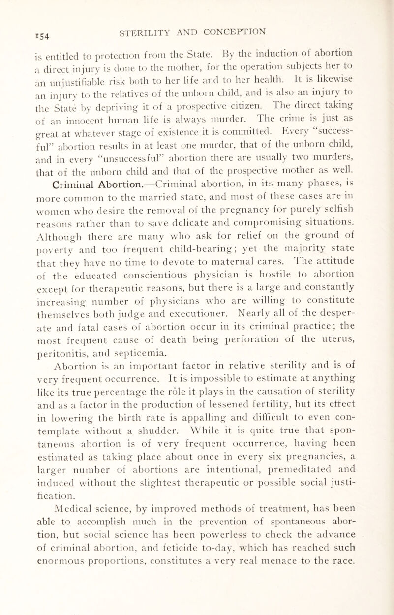 is entitled to protection from the State. By the induction of abortion a direct injury is done to the mother, for the operation subjects her to an unjustifiable risk both to her life and to her health. It is likewise an injury to the relatives of the unborn child, and is also an injury to the State by depriving it of a prospective citizen. The direct taking of an innocent human life is always murder. The crime is just as o-reat at whatever stage of existence it is committed. Every success- ful” abortion results in at least one murder, that of the unborn child, and in every “unsuccessful” abortion there are usually two murders, that of the unborn child and that of the prospective mother as well. Criminal Abortion.—Criminal abortion, in its many phases, is more common to the married state, and most of these cases are in women who desire the removal of the pregnancy for purely selfish reasons rather than to save delicate and compromising situations. Although there are many who ask for relief on the ground of poverty and too frequent child-bearing; yet the majority state that they have no time to devote to maternal cares. The attitude of the educated conscientious physician is hostile to abortion except for therapeutic reasons, but there is a large and constantly increasing number of physicians who are willing to constitute themselves both judge and executioner. Nearly all of the desper¬ ate and fatal cases of abortion occur in its criminal practice; the most frequent cause of death being perforation of the uterus, peritonitis, and septicemia. Abortion is an important factor in relative sterility and is of very frequent occurrence. It is impossible to estimate at anything like its true percentage the role it plays in the causation of sterility and as a factor in the production of lessened fertility, but its effect in lowering the birth rate is appalling and difficult to even con¬ template without a shudder. While it is quite true that spon¬ taneous abortion is of very frequent occurrence, having been estimated as taking place about once in every six pregnancies, a larger number of abortions are intentional, premeditated and induced without the slightest therapeutic or possible social justi¬ fication. Medical science, by improved methods of treatment, has been able to accomplish much in the prevention of spontaneous abor¬ tion, but social science has been powerless to check the advance of criminal abortion, and feticide to-day, which has reached such enormous proportions, constitutes a very real menace to the race.