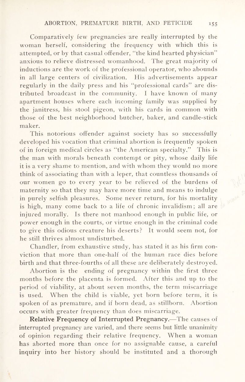 Comparatively few pregnancies are really interrupted by the woman herself, considering the frequency with which this is attempted, or by that casual offender, “the kind hearted physician” anxious to relieve distressed womanhood. The great majority of inductions are the work of the professional operator, who abounds in all large centers of civilization. His advertisements appear regularly in the daily press and his “professional cards” are dis¬ tributed broadcast in the community. I have known of many apartment houses where each incoming family was supplied by the janitress, his stool pigeon, with his cards in common with those of the best neighborhood butcher, baker, and candle-stick maker. This notorious offender against society has so successfully developed his vocation that criminal abortion is frequently spoken of in foreign medical circles as “the American specialty.” This is the man with morals beneath contempt or pity, whose daily life it is a very shame to mention, and with whom they would no more think of associating than with a leper, that countless thousands of our women go to every year to be relieved of the burdens of maternity so that they may have more time and means to indulge in purely selfish pleasures. Some never return, for his mortality is high, many come back to a life of chronic invalidism; all are injured morally. Is there not manhood enough in public life, or power enough in the courts, or virtue enough in the criminal code to give this odious creature his deserts? It would seem not, for he still thrives almost undisturbed. Chandler, from exhaustive study, has stated it as his firm con¬ viction that more than one-half of the human race dies before birth and that three-fourths of all these are deliberately destroyed. Abortion is the ending of pregnancy within the first three months before the placenta is formed. After this and up to the period of viability, at about seven months, the term miscarriage is used. When the child is viable, yet born before term, it is spoken of as premature, and if born dead, as stillborn. Abortion occurs with greater frequency than does miscarriage. Relative Frequency of Interrupted Pregnancy.—The causes of interrupted pregnancy are varied, and there seems but little unanimity of opinion regarding their relative frequency. When a woman has aborted more than once for no assignable cause, a careful inquiry into her history should be instituted and a thorough