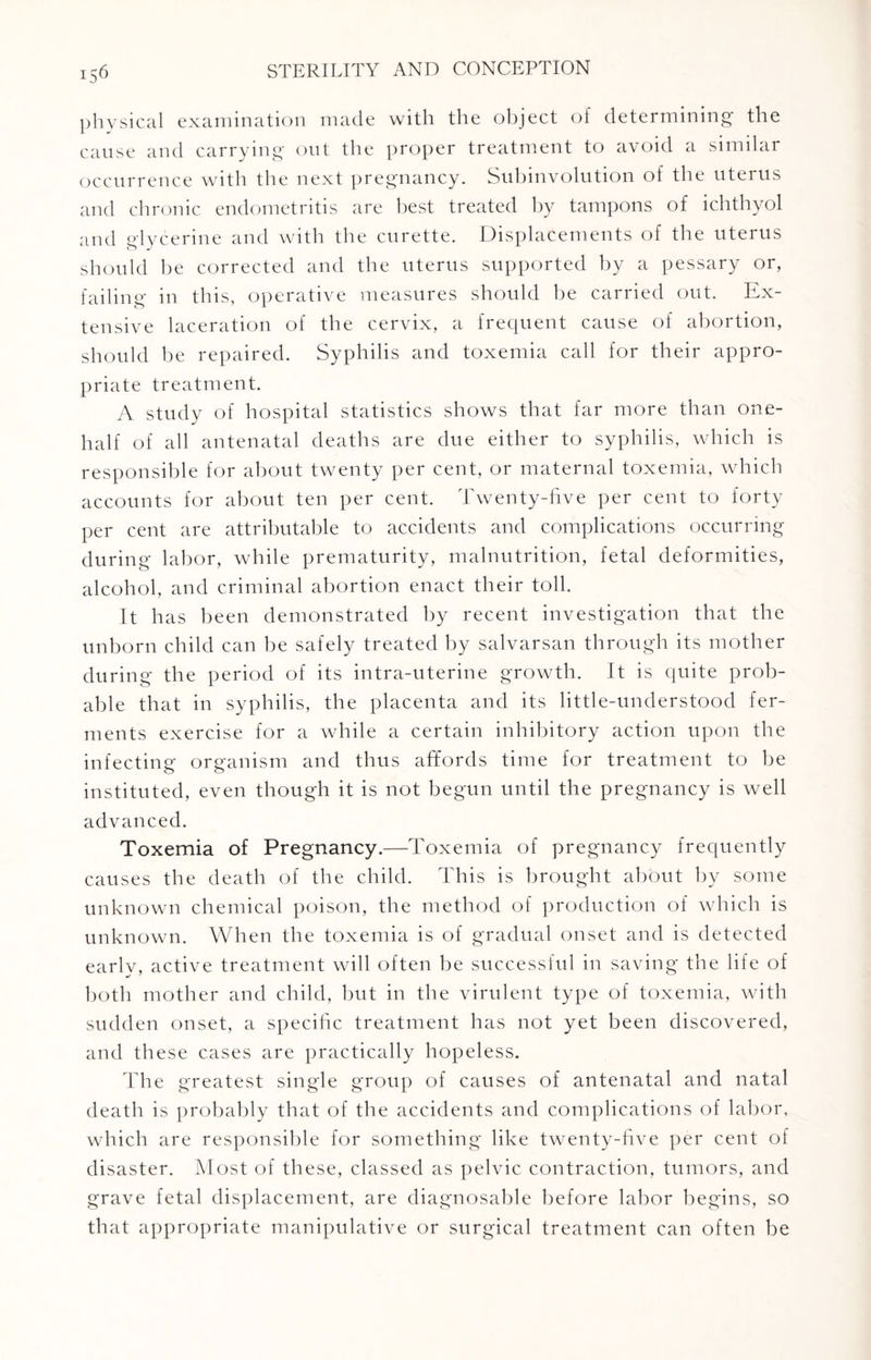 physical examination made with the object of determining the cause and carrying out the proper treatment to avoid a similar occurrence with the next pregnancy. Subinvolution of the uterus and chronic endometritis are best treated by tampons of ichthyol and glycerine and with the curette. Displacements of the uterus should be corrected and the uterus supported by a pessary or, failing in this, operative measures should be carried out. Ex¬ tensive laceration of the cervix, a frequent cause of abortion, should be repaired. Syphilis and toxemia call for their appro¬ priate treatment. A study of hospital statistics shows that far more than one- half of all antenatal deaths are due either to syphilis, which is responsible for about twenty per cent, or maternal toxemia, which accounts for about ten per cent. Twenty-five per cent to forty per cent are attributable to accidents and complications occurring during labor, while prematurity, malnutrition, fetal deformities, alcohol, and criminal abortion enact their toll. It has been demonstrated by recent investigation that the unborn child can be safely treated by salvarsan through its mother during the period of its intra-uterine growth. It is quite prob¬ able that in syphilis, the placenta and its little-understood fer¬ ments exercise for a while a certain inhibitory action upon the infecting organism and thus affords time for treatment to be instituted, even though it is not begun until the pregnancy is well advanced. Toxemia of Pregnancy.—Toxemia of pregnancy frequently causes the death of the child. This is brought about by some unknown chemical poison, the method of production of which is unknown. When the toxemia is of gradual onset and is detected early, active treatment will often be successful in saving the life of both mother and child, but in the virulent type of toxemia, with sudden onset, a specific treatment has not yet been discovered, and these cases are practically hopeless. The greatest single group of causes of antenatal and natal death is probably that of the accidents and complications of labor, which are responsible for something like twenty-five per cent of disaster. Most of these, classed as pelvic contraction, tumors, and grave fetal displacement, are diagnosable before labor begins, so that appropriate manipulative or surgical treatment can often be