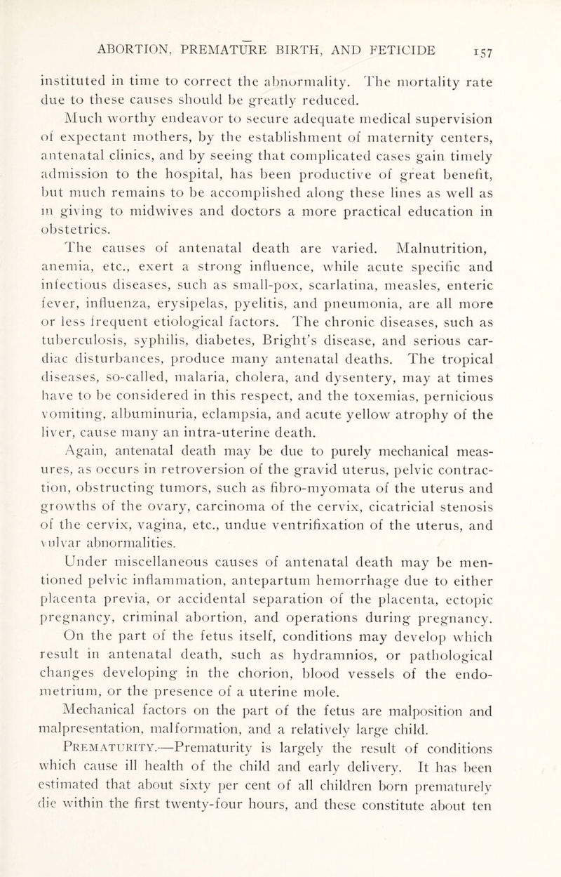 instituted in time to correct the abnormality. The mortality rate due to these causes should be greatly reduced. Much worthy endeavor to secure adequate medical supervision of expectant mothers, by the establishment of maternity centers, antenatal clinics, and by seeing that complicated cases gain timely admission to the hospital, has been productive of great benefit, but much remains to be accomplished along these lines as well as in giving to midwives and doctors a more practical education in obstetrics. The causes of antenatal death are varied. Malnutrition, anemia, etc., exert a strong influence, while acute specific and infectious diseases, such as small-pox, scarlatina, measles, enteric fever, influenza, erysipelas, pyelitis, and pneumonia, are all more or less frequent etiological factors. The chronic diseases, such as tuberculosis, syphilis, diabetes, Bright’s disease, and serious car¬ diac disturbances, produce many antenatal deaths. The tropical diseases, so-called, malaria, cholera, and dysentery, may at times have to be considered in this respect, and the toxemias, pernicious vomiting, albuminuria, eclampsia, and acute yellow atrophy of the liver, cause many an intra-uterine death. Again, antenatal death may be due to purely mechanical meas¬ ures, as occurs in retroversion of the gravid uterus, pelvic contrac¬ tion, obstructing tumors, such as fibro-myomata of the uterus and growths of the ovary, carcinoma of the cervix, cicatricial stenosis of the cervix, vagina, etc., undue ventrifixation of the uterus, and vulvar abnormalities. Under miscellaneous causes of antenatal death may be men¬ tioned pelvic inflammation, antepartum hemorrhage due to either placenta previa, or accidental separation of the placenta, ectopic pregnancy, criminal abortion, and operations during pregnancy. On the part of the fetus itself, conditions may develop which result in antenatal death, such as hydramnios, or pathological changes developing in the chorion, blood vessels of the endo¬ metrium, or the presence of a uterine mole. Mechanical factors on the part of the fetus are malposition and malpresentation, malformation, and a relatively large child. Prematurity.—Prematurity is largely the result of conditions which cause ill health of the child and early delivery. It has been estimated that about sixty per cent of all children born prematurely die within the first twenty-four hours, and these constitute about ten