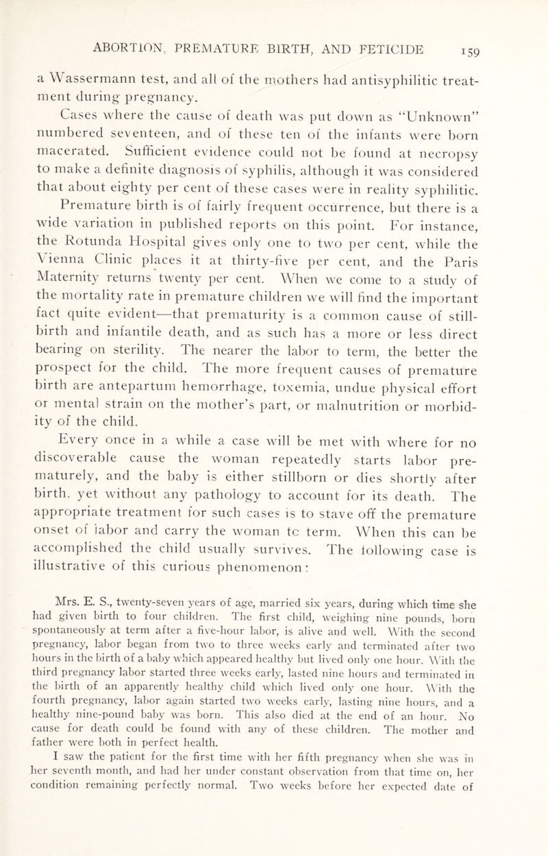 a V\ assermann test, and all of the mothers had antisyphilitic treat¬ ment during pregnancy. Cases where the cause of death was put down as “Unknown” numbered seventeen, and 0] these ten of the infants were born macerated. Sufficient evidence could not be found at necropsy to make a definite diagnosis ol syphilis, although it was considered that about eighty per cent of these cases were in reality syphilitic. Premature birth is of fairly frequent occurrence, but there is a wide variation in published reports on this point. For instance, the Rotunda Hospital gives only one to two per cent, while the Vienna Clinic places it at thirty-five per cent, and the Paris Maternity returns twenty per cent. When we come to a study of the mortality rate in premature children we will find the important fact quite e\ident—that prematurity is a common cause of still¬ birth and infantile death, and as such has a more or less direct bearing on sterility. The nearer the labor to term, the better the prospect for the child. The more frequent causes of premature birth are antepartum hemorrhage, toxemia, undue physical effort or mental strain on the mother’s part, or malnutrition or morbid¬ ity of the child. Every once in a while a case will be met with where for no discoverable cause the woman repeatedly starts labor pre¬ maturely, and the baby is either stillborn or dies shortly after birth, yet without any pathology to account for its death. The appropriate treatment for such cases is to stave off the premature onset of labor and carry the woman tc term. When this can be accomplished the child usually survives. I he following' case is illustrative of this curious phenomenon: Mrs. E. S., twenty-seven years of age, married six years, during which time she had given birth to four children. The first child, weighing nine pounds, born spontaneously at term after a five-hour labor, is alive and well. With the second pregnancy, labor began from two to three weeks early and terminated after two hours in the birth of a baby which appeared healthy but lived only one hour. With the third pregnancy labor started three weeks early, lasted nine hours and terminated in the birth of an apparently healthy child which lived only one hour. With the fourth pregnancy, labor again started two weeks early, lasting nine hours, and a healthy nine-pound baby was born. This also died at the end of an hour. No cause for death could be found with any of these children. The mother and father were both in perfect health. I saw the patient for the first time with her fifth pregnancy when she was in her seventh month, and had her under constant observation from that time on, her condition remaining perfectly normal. Two weeks before her expected date of