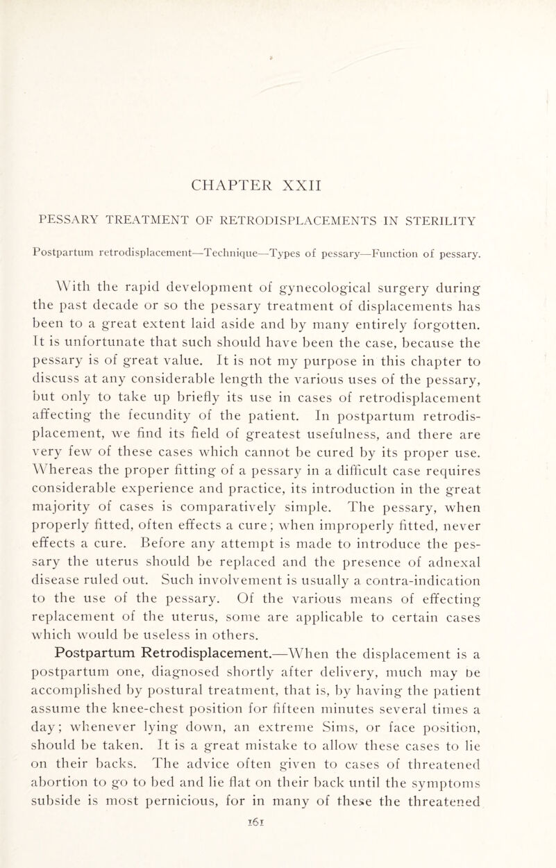 CHAPTER XXII PESSARY TREATMENT OF RETRODISPLACEMENTS IN STERILITY Postpartum retrodisplacement—Technique—Types of pessary—Function of pessary. \\ ith the rapid development of gynecological surgery during the past decade or so the pessary treatment of displacements has been to a great extent laid aside and by many entirely forgotten. It is unfortunate that such should have been the case, because the pessary is of great value. It is not my purpose in this chapter to discuss at any considerable length the various uses of the pessary, but only to take up briefly its use in cases of retrodisplacement affecting the fecundity of the patient. In postpartum retrodis¬ placement, we find its field of greatest usefulness, and there are very few of these cases which cannot be cured by its proper use. Whereas the proper fitting of a pessary in a difficult case requires considerable experience and practice, its introduction in the great majority of cases is comparatively simple. The pessary, when properly fitted, often effects a cure; when improperly fitted, never effects a cure. Before any attempt is made to introduce the pes¬ sary the uterus should be replaced and the presence of adnexal disease ruled out. Such involvement is usually a contra-indication to the use of the pessary. Of the various means of effecting replacement of the uterus, some are applicable to certain cases which would be useless in others. Postpartum Retrodisplacement.—When the displacement is a postpartum one, diagnosed shortly after delivery, much may be accomplished by postural treatment, that is, by having the patient assume the knee-chest position for fifteen minutes several times a day; whenever lying down, an extreme Sims, or face position, should be taken. It is a great mistake to allow these cases to lie on their backs. The advice often given to cases of threatened abortion to go to bed and lie flat on their back until the symptoms subside is most pernicious, for in many of these the threatened