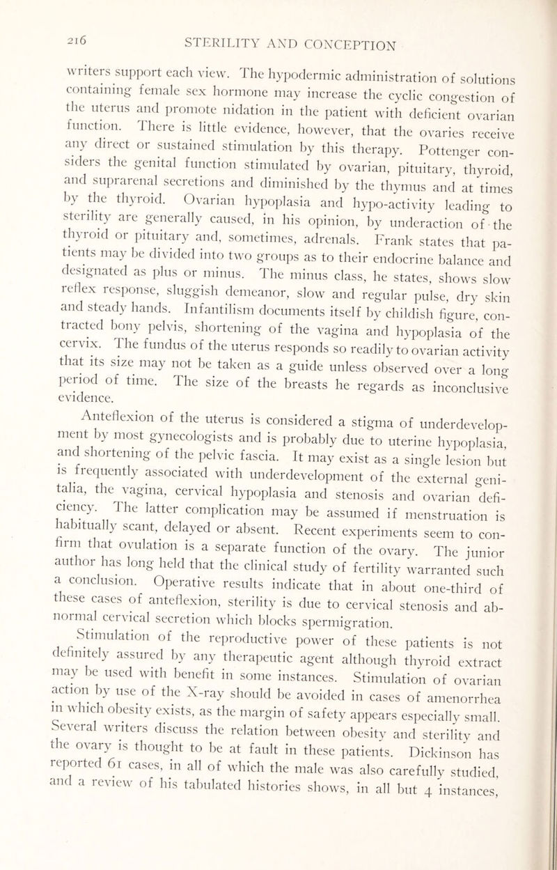\vi iters support each view. The hypodermic administration of solutions containing female sex hormone may increase the cyclic congestion of the uterus and promote nidation in the patient with deficient ovarian function. There is little evidence, however, that the ovaries receive any direct or sustained stimulation by this therapy. Pottenger con- sideis the genital function stimulated by ovarian, pituitary, thyroid, and suprarenal secretions and diminished by the thymus and at 'times by the thyroid. Ovarian hypoplasia and hypo-activity leading to stenlity are generally caused, in his opinion, by underaction of the thyroid or pituitary and, sometimes, adrenals. Frank states that pa¬ tients may be divided into two groups as to their endocrine balance and designated as plus or minus. The minus class, he states, shows slow reflex response, sluggish demeanor, slow and regular pulse, dry skin and steady hands.. Infantilism documents itself by childish figure, con- ti acted bony pelvis, shortening of the vagina and hypoplasia of the cervix. 1 he fundus of the uterus responds so readily to ovarian activity that its size may not be taken as a guide unless observed over a Ion- period of time. The size of the breasts he regards as inconclusive evidence. Anteflexion of the uterus is considered a stigma of underdevelop¬ ment by most gynecologists and is probably due to uterine hypoplasia and shortening of the pelvic fascia. It may exist as a single lesion but is frequently associated with underdevelopment of the external geni¬ talia, the vagina, cervical hypoplasia and stenosis and ovarian defi¬ ciency The latter complication may be assumed if menstruation is habitually scant, delayed or absent. Recent experiments seem to con- mi that ovulation is a separate function of the ovary. The junior uuthoi has long held that the clinical study of fertility warranted such a conclusion. Operative results indicate that in about one-third of tiese cases of anteflexion, sterility is due to cervical stenosis and ab¬ normal cervical secretion which blocks spermigration. Stimulation of the reproductive power of these patients is not definitely assured by any therapeutic agent although thyroid extract may be used with benefit in some instances. Stimulation of ovarian action by use of the X-ray should be avoided in cases of amenorrhea m which obesity exists, as the margin of safety appears especially small. Several writers discuss the relation between obesity and sterility and the ovary is thought to be at fault in these patients. Dickinson has reported 61 cases, in all of which the male was also carefully studied, and a review of his tabulated histories shows, in all but 4 instances’