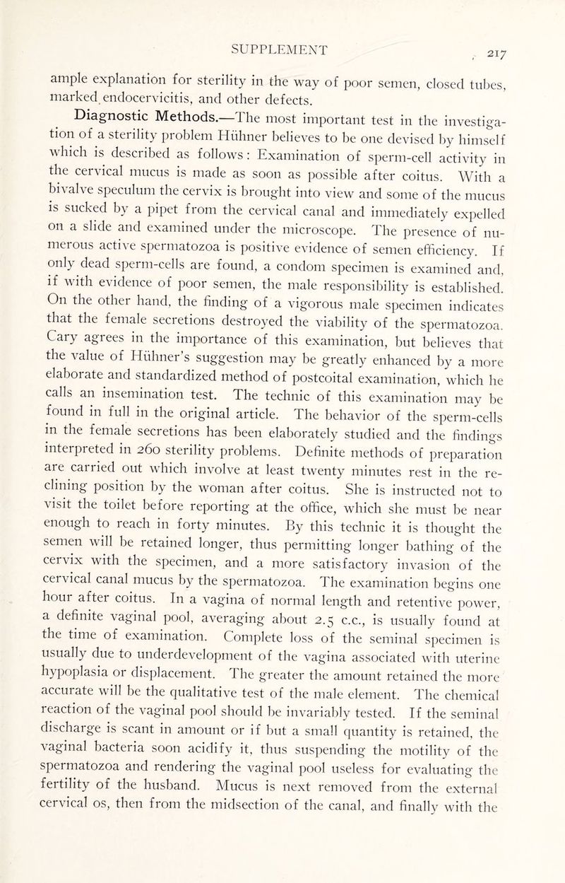 217 ample explanation for sterility in the way of poor semen, closed tubes, marked endocervicitis, and other defects. Diagnostic Methods, the most important test in the investiga¬ tion of a sterility problem Hiihner believes to be one devised by himself which is described as follows: Examination of sperm-cell activity in the cervical mucus is made as soon as possible after coitus. With a bn ah e speculum the cervix is brought into view and some of the mucus is sucked by a pipet from the cervical canal and immediately expelled on a slide and examined under the microscope. The presence of nu¬ merous active spermatozoa is positive evidence of semen efficiency. If only dead sperm-cells are found, a condom specimen is examined and. if with evidence of poor semen, the male responsibility is established. On the other hand, the finding of a vigorous male specimen indicates that the female secretions destroyed the viability of the spermatozoa. Cary agrees in the importance of this examination, but believes that the value of Huhner’s suggestion may be greatly enhanced by a more elaboiate and standardized method of postcoital examination, which he calls an insemination test. The technic of this examination may be found in full m the original article. The behavior of the sperm-cells m the female secretions has been elaborately studied and the findings interpreted in 260 sterility problems. Definite methods of preparation aie carried out which involve at least twenty minutes rest in the re¬ clining position by the woman after coitus. She is instructed not to visit the toilet before reporting at the office, which she must be near enough to reach in forty minutes. By this technic it is thought the semen will be retained longer, thus permitting longer bathing of the cervix with the specimen, and a more satisfactory invasion of the cervical canal mucus by the spermatozoa. The examination begins one hour after coitus. In a vagina of normal length and retentive power, a definite \aginal pool, averaging about 2.5 c.c., is usually found at the time of examination. Complete loss of the seminal specimen is usually due to underdevelopment of the vagina associated with uterine hypoplasia or displacement. The greater the amount retained the more accurate will be the qualitative test of the male element. The chemical reaction of the vaginal pool should be invariably tested. If the seminal discharge is scant in amount or if but a small quantity is retained, the vaginal bacteria soon acidify it, thus suspending the motility of the spermatozoa and rendering the vaginal pool useless for evaluating the fertility of the husband. Mucus is next removed from the external cervical os, then from the midsection of the canal, and finally with the