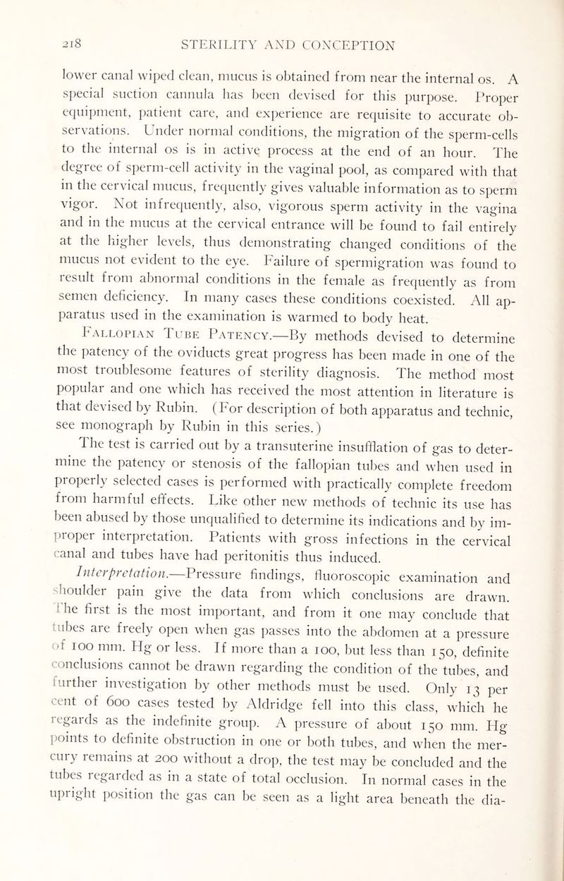 lower canal wiped clean, mucus is obtained from near the internal os. A special suction cannula has been devised for this purpose. Proper equipment, patient care, and experience are requisite to accurate ob¬ servations. Under normal conditions, the migration of the sperm-cells to the internal os is in active process at the end of an hour. The degree of sperm-cell activity in the vaginal pool, as compared with that in the cervical mucus, frequently gives valuable information as to sperm vigor. Not infrequently, also, vigorous sperm activity in the vagina and in the mucus at the cervical entrance will be found to fail entirely at the higher levels, thus demonstrating changed conditions of the mucus not evident to the eye. Failure of spermigration was found to result fi oni abnoimal conditions in the female as frequently as from semen deficiency. In many cases these conditions coexisted. All ap¬ paratus used in the examination is warmed to body heat. Fallopian Tube Patency.—By methods devised to determine the patency of the oviducts great progress has been made in one of the most troublesome features of sterility diagnosis. The method most populai and one which has received the most attention in literature is that devised by Rubin. (For description of both apparatus and technic, see monograph by Rubin in this series.) The test is carried out by a transuterine insufflation of gas to deter¬ mine the patency or stenosis of the fallopian tubes and when used in properly selected cases is performed with practically complete freedom from harmful effects. Like other new methods of technic its use has been abused by those unqualified to determine its indications and by im¬ proper interpretation. Patients with gross infections in the cervical (‘anal and tubes have had peritonitis thus induced. Interpretation.—Pressure findings, fluoroscopic examination and boulder pain give the data from which conclusions are drawn. • he first is the most important, and from it one may conclude that utbes are freely open when gas passes into the abdomen at a pressure -t ioo mm. Hg or less. If more than a ioo, but less than 150, definite conclusions cannot be drawn regarding the condition of the tubes, and iiirther investigation by other methods must be used. Only 13 per cent of 600 cases tested by Aldridge fell into this class, which he regards as the indefinite group. A pressure of about 150 mm. Hg points to definite obstruction in one or both tubes, and when the mer¬ cury remains at 200 without a drop, the test may be concluded and the tubes regarded as in a state of total occlusion. In normal cases in the upiight position the gas can be seen as a light area beneath the dia-