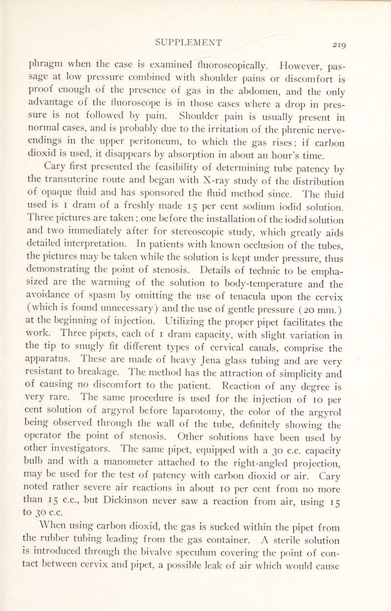 219 phragm when the case is examined fluoroscopically. However, pas¬ sage at low pressure combined with shoulder pains or discomfort is proof enough of the presence of gas in the abdomen, and the only advantage of the fluoroscope is in those cases where a drop in pres¬ sure is not followed by pain. Shoulder pain is usually present in normal cases, and is probably due to the irritation of the phrenic nerve- endings in the upper peritoneum, to which the gas rises; if carbon dioxid is used, it disappears by absorption in about an hour’s time. Cary first presented the feasibility of determining tube patency by the transuterine route and began with X-ray study of the distribution of opaque fluid and has sponsored the fluid method since. The fluid used is 1 dram of a freshly made 15 per cent sodium iodid solution. Three pictures are taken ; one before the installation of the iodid solution and two immediately after for stereoscopic study, which greatly aids detailed interpretation. In patients with known occlusion of the tubes, the pictures may be taken while the solution is kept under pressure, thus demonstrating the point of stenosis. Details of technic to be empha¬ sized are the warming of the solution to body-temperature and the avoidance of spasm by omitting the use of tenacula upon the cervix (which is found unnecessary) and the use of gentle pressure (20 mm.) at the beginning of injection. Utilizing the proper pipet facilitates the work. I hree pipets, each of 1 dram capacity, with slight variation in the tip to snugly fit different types of cervical canals, comprise the apparatus. These are made of heavy Jena glass tubing and are very resistant to breakage. The method has the attraction of simplicity and of causing no discomfort to the patient. Reaction of any degree is very rare. The same procedure is used for the injection of 10 per cent solution of aigyrol before laparotomy, the color of the argyrol being observed through the wall of the tube, definitely showing the operator the point of stenosis. Other solutions have been used by other investigators. 1 he same pipet, equipped with a 30 c.c. capacity bulb and with a manometer attached to the right-angled projection, may be used for the test of patency with carbon dioxid or air. Cary noted rather severe air reactions in about 10 per cent from no more than 15 c.c., but Dickinson never saw a reaction from air, using 15 to 30 c.c. When using carbon dioxid, the gas is sucked within the pipet from the rubber tubing leading from the gas container. A sterile solution is introduced through the bivalve speculum covering the point of con¬ tact between cervix and pipet, a possible leak of air which would cause